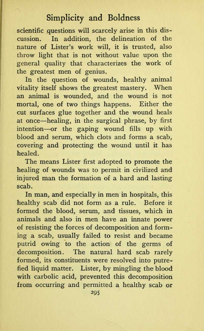 scientific questions will scarcely arise in this dis- cussion. In addition, the delineation of the nature of Lister's work will, it is trusted, also throw light that is not without value upon the general quality that characterizes the work of the greatest men of genius. In the question of wounds, healthy animal vitality itself shows the greatest mastery. When an animal is wounded, and the wound is not mortal, one of two things happens. Either the cut surfaces glue together and the wound heals at once—healing, in the surgical phrase, by first intention—or the gaping wound fills up with blood and serum, which clots and forms a scab, covering and protecting the wound until it has healed. The means Lister first adopted to promote the healing of wounds was to permit in civilized and injured man the formation of a hard and lasting scab. In man, and especially in men in hospitals, this healthy scab did not form as a rule. Before it formed the blood, serum, and tissues, which in animals and also in men have an innate power of resisting the forces of decomposition and form- ing a scab, usually failed to resist and became putrid owing to the action of the germs of decomposition. The natural hard scab rarely formed, its constituents were resolved into putre- fied liquid matter. Lister, by mingling the blood with carbolic acid, prevented this decomposition from occurring and permitted a healthy scab or