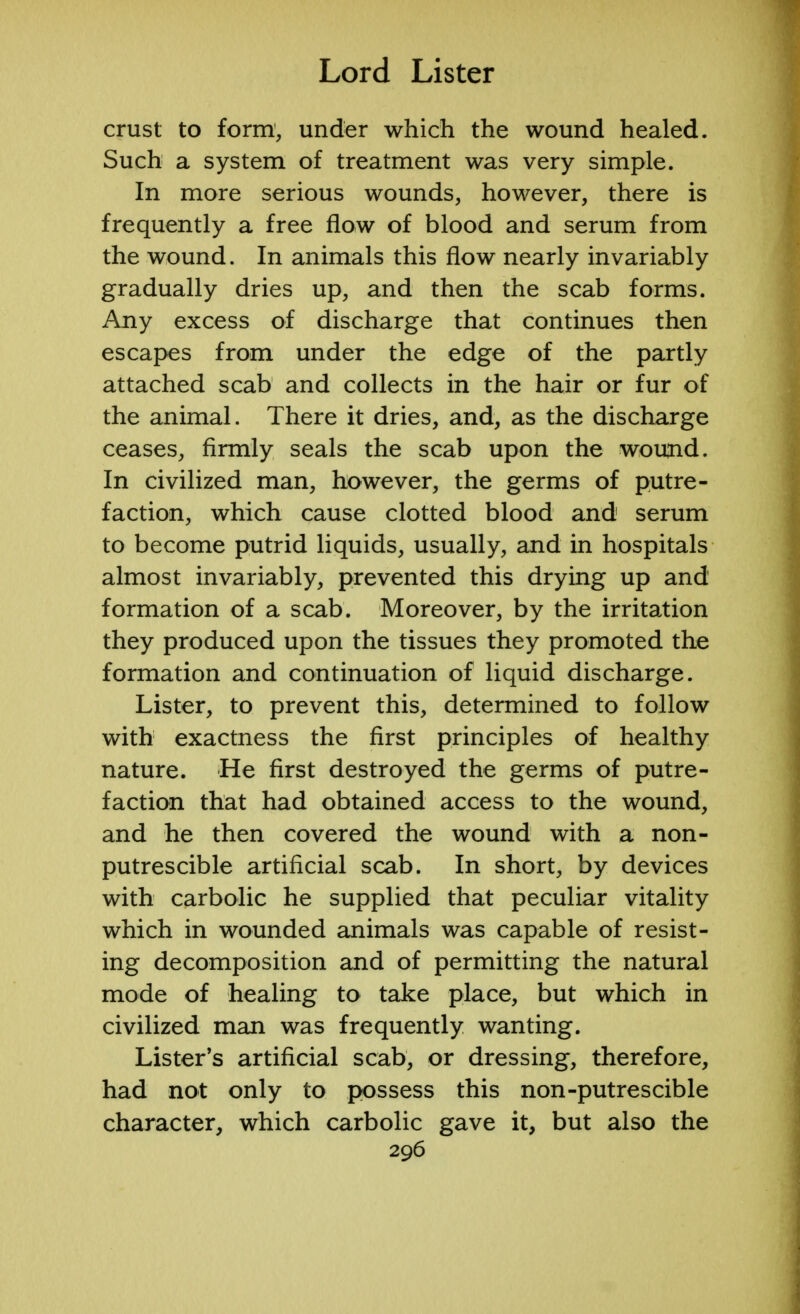 crust to form, under which the wound healed. Such a system of treatment was very simple. In more serious wounds, however, there is frequently a free flow of blood and serum from the wound. In animals this flow nearly invariably gradually dries up, and then the scab forms. Any excess of discharge that continues then escapes from under the edge of the partly attached scab and collects in the hair or fur of the animal. There it dries, and, as the discharge ceases, firmly seals the scab upon the wound. In civilized man, however, the germs of putre- faction, which cause clotted blood and serum to become putrid liquids, usually, and in hospitals almost invariably, prevented this drying up and formation of a scab. Moreover, by the irritation they produced upon the tissues they promoted the formation and continuation of liquid discharge. Lister, to prevent this, determined to follow with exactness the first principles of healthy nature. He first destroyed the germs of putre- faction that had obtained access to the wound, and he then covered the wound with a non- putrescible artificial scab. In short, by devices with carbolic he supplied that peculiar vitality which in wounded animals was capable of resist- ing decomposition and of permitting the natural mode of healing to take place, but which in civilized man was frequently wanting. Lister's artificial scab, or dressing, therefore, had not only to possess this non-putrescible character, which carbolic gave it, but also the