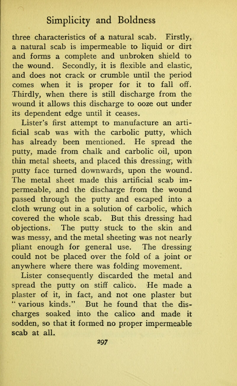 three characteristics of a natural scab. Firstly, a natural scab is impermeable to liquid or dirt and forms a complete and unbroken shield to the wound. Secondly, it is flexible and elastic, and does not crack or crumble until the period comes when it is proper for it to fall off. Thirdly, when there is still discharge from the wound it allows this discharge to ooze out under its dependent edge until it ceases. Lister's first attempt to manufacture an arti- ficial scab was with the carbolic putty, which has already been mentioned. He spread the putty, made from chalk and carbolic oil, upon thin metal sheets, and placed this dressing, with putty face turned downwards, upon the wound. The metal sheet made this artificial scab im- permeable, and the discharge from the wound passed through the putty and escaped into a cloth wrung out in a solution of carbolic, which covered the whole scab. But this dressing had objections. The putty stuck to the skin and was messy, and the metal sheeting was not nearly pliant enough for general use. The dressing could not be placed over the fold of a joint or anywhere where there was folding movement. Lister consequently discarded the metal and spread the putty on stiff calico. He made a plaster of it, in fact, and not one plaster but  various kinds. But he found that the dis- charges soaked into the calico and made it sodden, so that it formed no proper impermeable scab at all. 29;