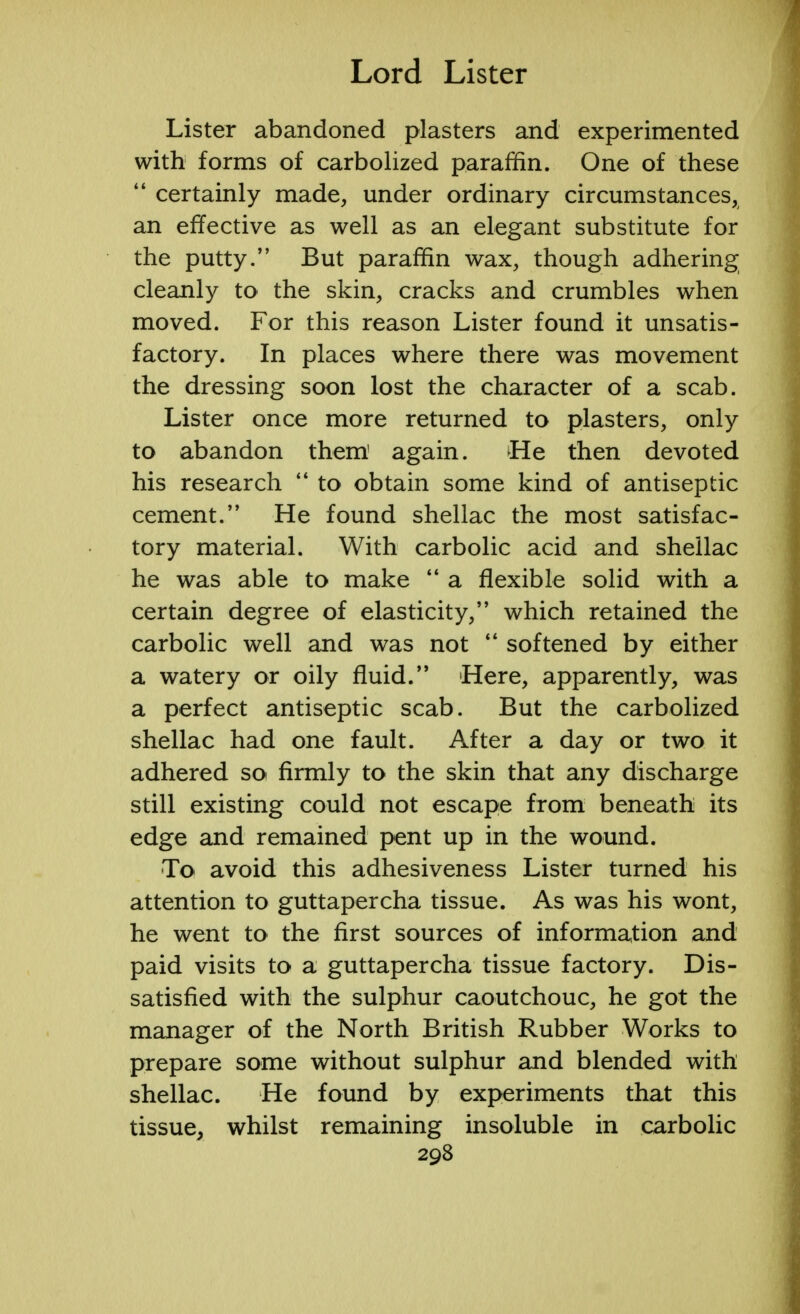 Lister abandoned plasters and experimented with forms of carbolized paraffin. One of these  certainly made, under ordinary circumstances, an effective as well as an elegant substitute for the putty. But paraffin wax, though adhering cleanly to the skin, cracks and crumbles when moved. For this reason Lister found it unsatis- factory. In places where there was movement the dressing soon lost the character of a scab. Lister once more returned to plasters, only to abandon them' again. He then devoted his research  to obtain some kind of antiseptic cement. He found shellac the most satisfac- tory material. With carbolic acid and shellac he was able to make  a flexible solid with a certain degree of elasticity, which retained the carbolic well and was not  softened by either a watery or oily fluid. Here, apparently, was a perfect antiseptic scab. But the carbolized shellac had one fault. After a day or two it adhered soi firmly to the skin that any discharge still existing could not escape from beneath its edge and remained pent up in the wound. To avoid this adhesiveness Lister turned his attention to guttapercha tissue. As was his wont, he went to the first sources of information and paid visits to a guttapercha tissue factory. Dis- satisfied with the sulphur caoutchouc, he got the manager of the North British Rubber Works to prepare some without sulphur and blended with shellac. He found by experiments that this tissue, whilst remaining insoluble in carbolic