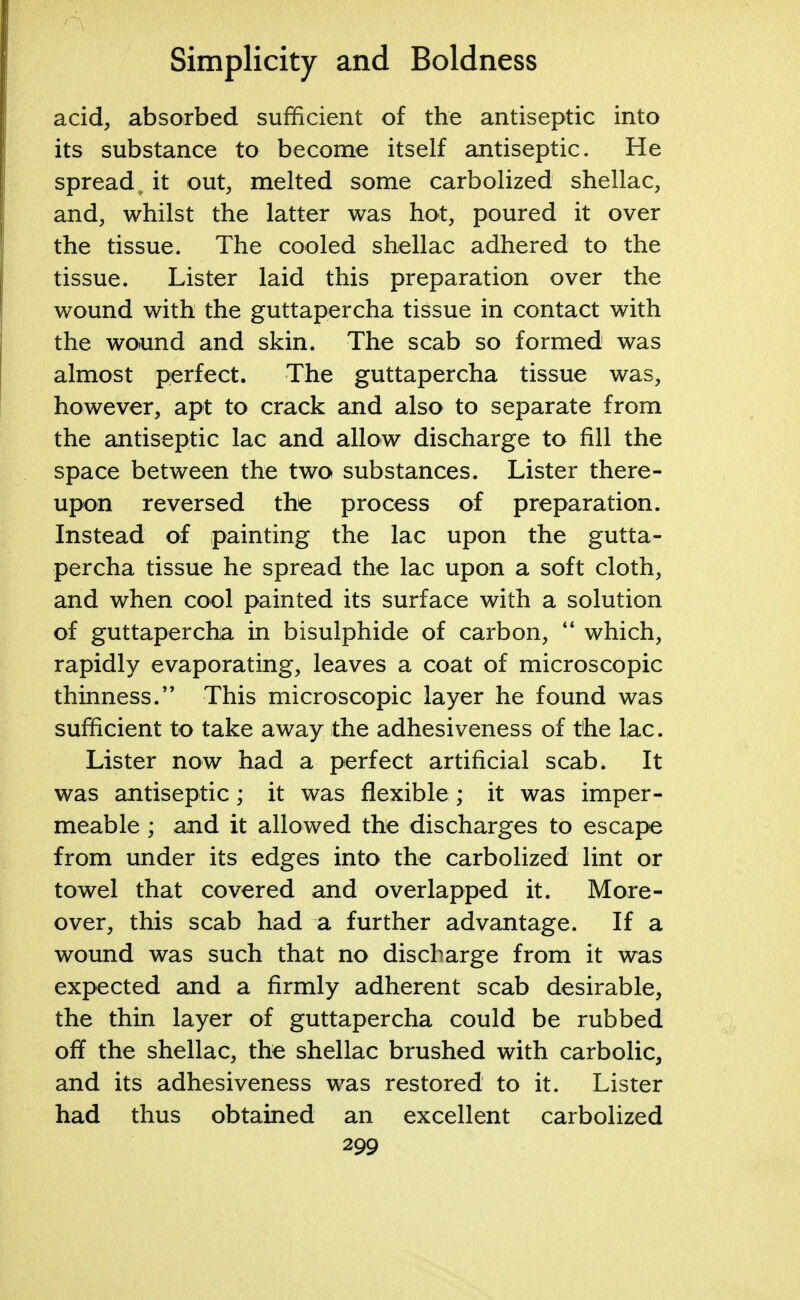 acid, absorbed sufficient of the antiseptic into its substance to become itself antiseptic. He spread„ it out, melted some carbolized shellac, and, whilst the latter was hot, poured it over the tissue. The cooled shellac adhered to the tissue. Lister laid this preparation over the wound with the guttapercha tissue in contact with the wound and skin. The scab so formed was almost perfect. The guttapercha tissue was, however, apt to crack and also to separate from the antiseptic lac and allow discharge to fill the space between the two substances. Lister there- upon reversed the process of preparation. Instead of painting the lac upon the gutta- percha tissue he spread the lac upon a soft cloth, and when cool painted its surface with a solution of guttapercha in bisulphide of carbon,  which, rapidly evaporating, leaves a coat of microscopic thinness. This microscopic layer he found was sufficient to take away the adhesiveness of the lac. Lister now had a perfect artificial scab. It was antiseptic; it was flexible ; it was imper- meable ; and it allowed the discharges to escape from under its edges into the carbolized lint or towel that covered and overlapped it. More- over, this scab had a further advantage. If a wound was such that no discharge from it was expected and a firmly adherent scab desirable, the thin layer of guttapercha could be rubbed off the shellac, the shellac brushed with carbolic, and its adhesiveness was restored to it. Lister had thus obtained an excellent carbolized