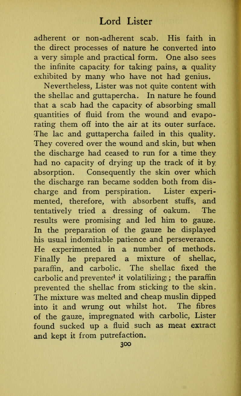 adherent or non-adherent scab. His faith in the direct processes of nature he converted into a very simple and practical form. One also sees the infinite capacity for taking pains, a quality exhibited by many who have not had genius. Nevertheless, Lister was not quite content with the shellac and guttapercha. In nature he found that a scab had the capacity of absorbing small quantities of fluid from the wound and evapo- rating them off into the air at its outer surface. The lac and guttapercha failed in this quality. They covered over the wound and skin, but when the discharge had ceased to run for a time they had no capacity of drying up the track of it by absorption. Consequently the skin over which the discharge ran became sodden both from dis- charge and from perspiration. Lister experi- mented, therefore, with absorbent stuffs, and tentatively tried a dressing of oakum. The results were promising and led him to gauze. In the preparation of the gauze he displayed his usual indomitable patience and perseverance. He experimented in a number of methods. Finally he prepared a mixture of shellac, paraffin, and carbolic. The shellac fixed the carbolic and preventer' it volatilizing; the paraffin prevented the shellac from sticking to the skin. The mixture was melted and cheap muslin dipped into it and wrung out whilst hot. The fibres of the gauze, impregnated with carbolic, Lister found sucked up a fluid such as meat extract and kept it from putrefaction.