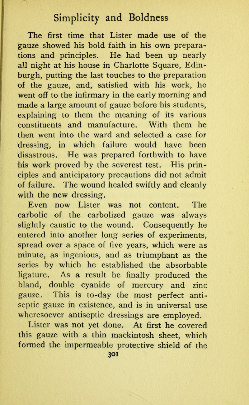 The first time that Lister made use of the gauze showed his bold faith in his own prepara- tions and principles. He had been up nearly all night at his house in Charlotte Square, Edin- burgh, putting the last touches to the preparation of the gauze, and, satisfied with his work, he went off to the infirmary in the early morning and made a large amount of gauze before his students, explaining to them the meaning of its various constituents and manufacture. With them he then went into the ward and selected a case for dressing, in which failure would have been disastrous. He was prepared forthwith to have his work proved by the severest test. His prin- ciples and anticipatory precautions did not admit of failure. The wound healed swiftly and cleanly with the new dressing. Even now Lister was not content. The carbolic of the carbolized gauze was always slightly caustic to the wound. Consequently he entered into another long series of experiments, spread over a space of five years, which were as minute, as ingenious, and as triumphant as the series by which he established the absorbable ligature. As a result he finally produced the bland, double cyanide of mercury and zinc gauze. This is to-day the most perfect anti- septic gauze in existence, and is in universal use wheresoever antiseptic dressings are employed. Lister was not yet done. At first he covered this gauze with a thin mackintosh sheet, which formed the impermeable protective shield of the