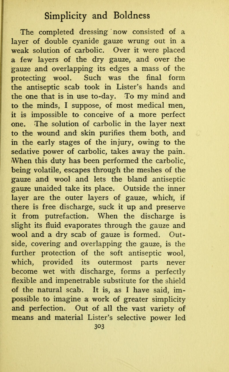 The completed dressing ' now consisted of a layer of double cyanide gauze wrung out in a weak solution of carbolic. Over it were placed a few layers of the dry gauze, and over the gauze and overlapping its edges a mass of the protecting wool. Such was the final form the antiseptic scab took in Lister's hands and the one that is in use to-day. To my mind and to the minds, I suppose, of most medical men, it is impossible to conceive of a more perfect one. The solution of carbolic in the layer next to the wound and skin purifies them both, and in the early stages of the injury, owing to the sedative power of carbolic, takes away the pain. When this duty has been performed the carbolic, being volatile, escapes through the meshes of the gauze and wool and lets the bland antiseptic gauze unaided take its place. Outside the inner layer are the outer layers of gauze, which, if there is free discharge, suck it up and preserve it from putrefaction. When the discharge is slight its fluid evaporates through the gauze and wool and a dry scab of gauze is formed. Out- side, covering and overlapping the gauze, is the further protection of the soft antiseptic wool, which, provided its outermost parts never become wet with discharge, forms a perfectly flexible and impenetrable substitute for the shield of the natural scab. It is, as I have said, im- possible to imagine a work of greater simplicity and perfection. Out of all the vast variety of means and material Lister's selective power led