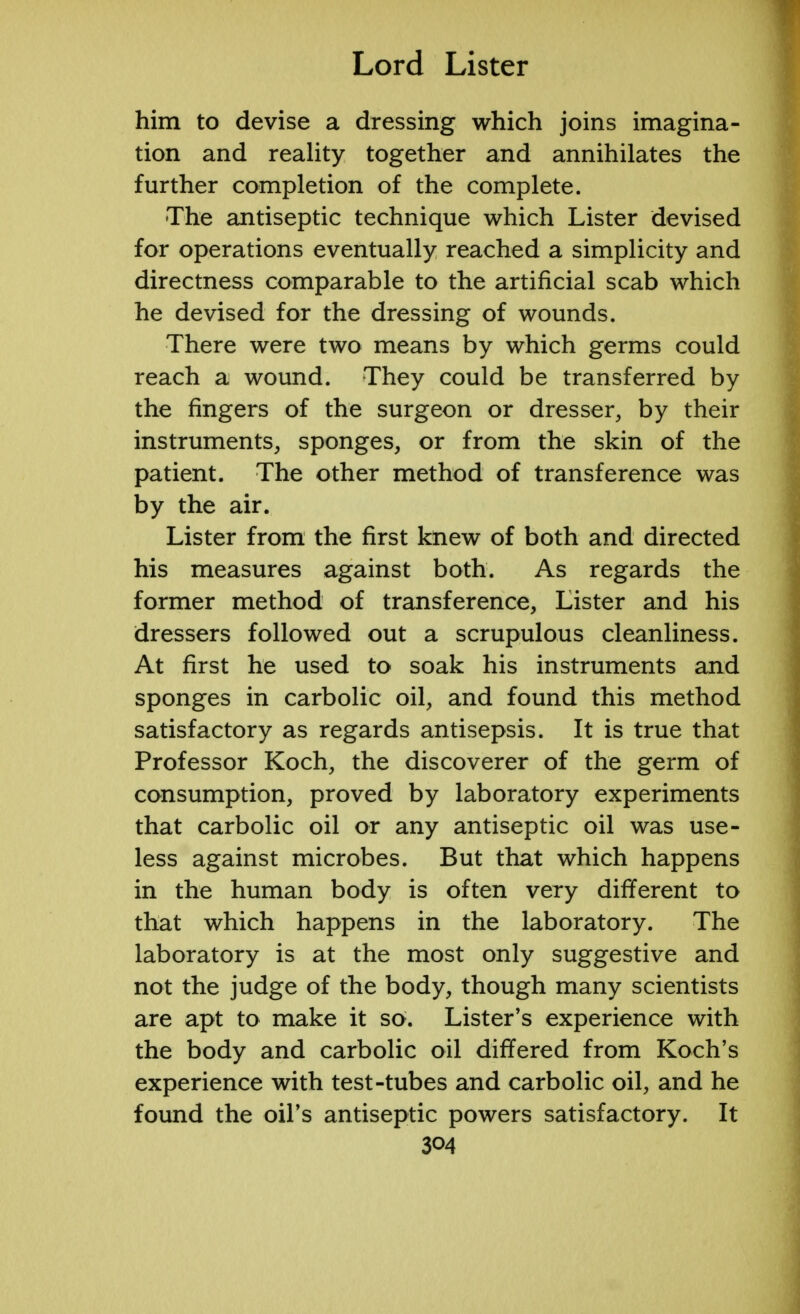 him to devise a dressing which joins imagina- tion and reality together and annihilates the further completion of the complete. The antiseptic technique which Lister devised for operations eventually reached a simplicity and directness comparable to the artificial scab which he devised for the dressing of wounds. There were two means by which germs could reach a wound. They could be transferred by the fingers of the surgeon or dresser, by their instruments, sponges, or from the skin of the patient. The other method of transference was by the air. Lister from the first knew of both and directed his measures against both. As regards the former method of transference, Lister and his dressers followed out a scrupulous cleanliness. At first he used to soak his instruments and sponges in carbolic oil, and found this method satisfactory as regards antisepsis. It is true that Professor Koch, the discoverer of the germ of consumption, proved by laboratory experiments that carbolic oil or any antiseptic oil was use- less against microbes. But that which happens in the human body is often very different to that which happens in the laboratory. The laboratory is at the most only suggestive and not the judge of the body, though many scientists are apt to make it so. Lister's experience with the body and carbolic oil differed from Koch's experience with test-tubes and carbolic oil, and he found the oil's antiseptic powers satisfactory. It