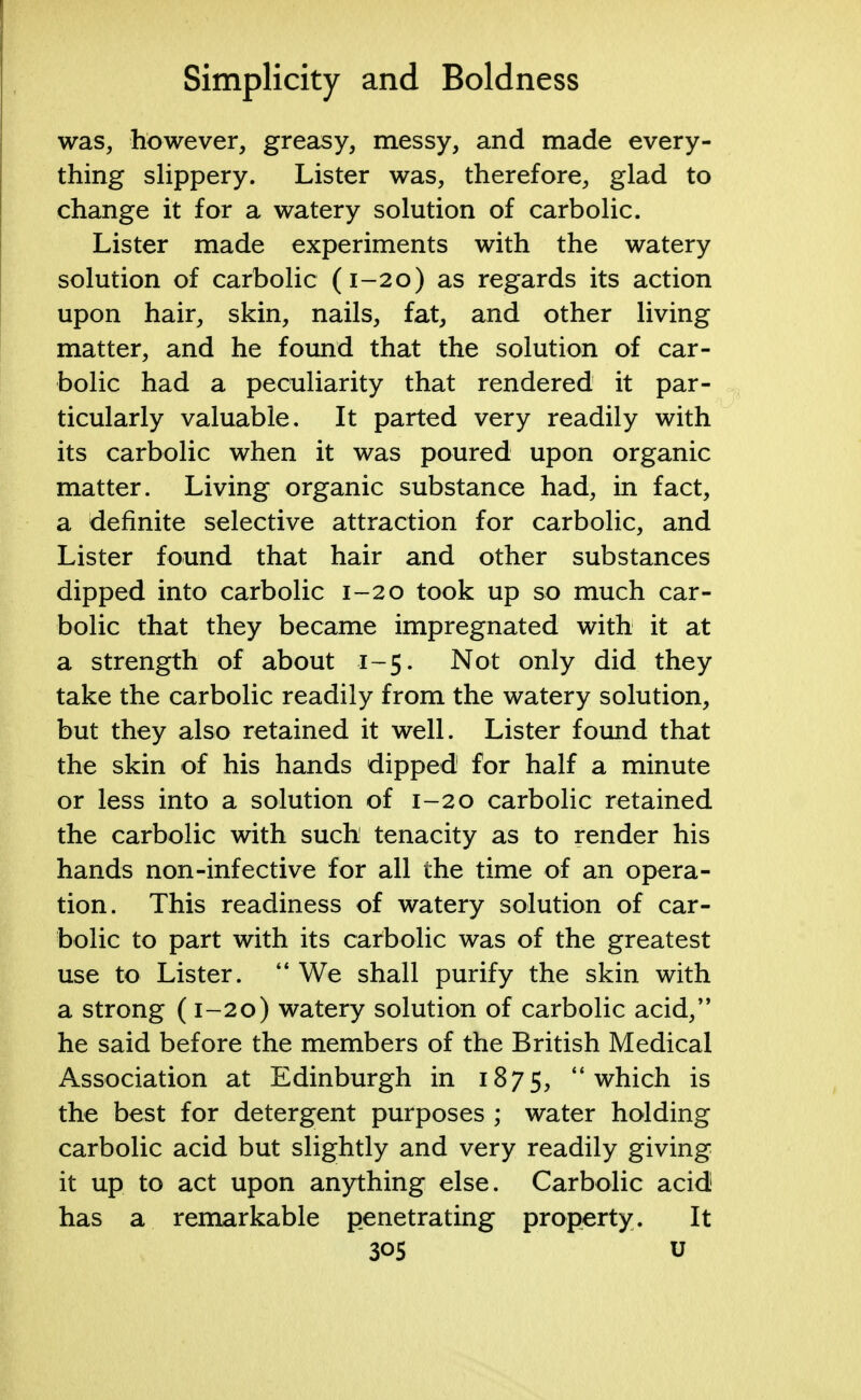 was, however, greasy, messy, and made every- thing slippery. Lister was, therefore, glad to change it for a watery solution of carbolic. Lister made experiments with the watery solution of carbolic (1-20) as regards its action upon hair, skin, nails, fat, and other living matter, and he found that the solution of car- bolic had a peculiarity that rendered it par- ticularly valuable. It parted very readily with its carbolic when it was poured upon organic matter. Living organic substance had, in fact, a definite selective attraction for carbolic, and Lister found that hair and other substances dipped into carbolic 1-20 took up so much car- bolic that they became impregnated with it at a strength of about 1-5. Not only did they take the carbolic readily from the watery solution, but they also retained it well. Lister found that the skin of his hands dipped for half a minute or less into a solution of 1-20 carbolic retained the carbolic with such tenacity as to render his hands non-infective for all the time of an opera- tion. This readiness of watery solution of car- bolic to part with its carbolic was of the greatest use to Lister.  We shall purify the skin with a strong (1-20) watery solution of carbolic acid, he said before the members of the British Medical Association at Edinburgh in 1875, which is the best for detergent purposes ; water holding carbolic acid but slightly and very readily giving it up to act upon anything else. Carbolic acid has a remarkable penetrating property. It