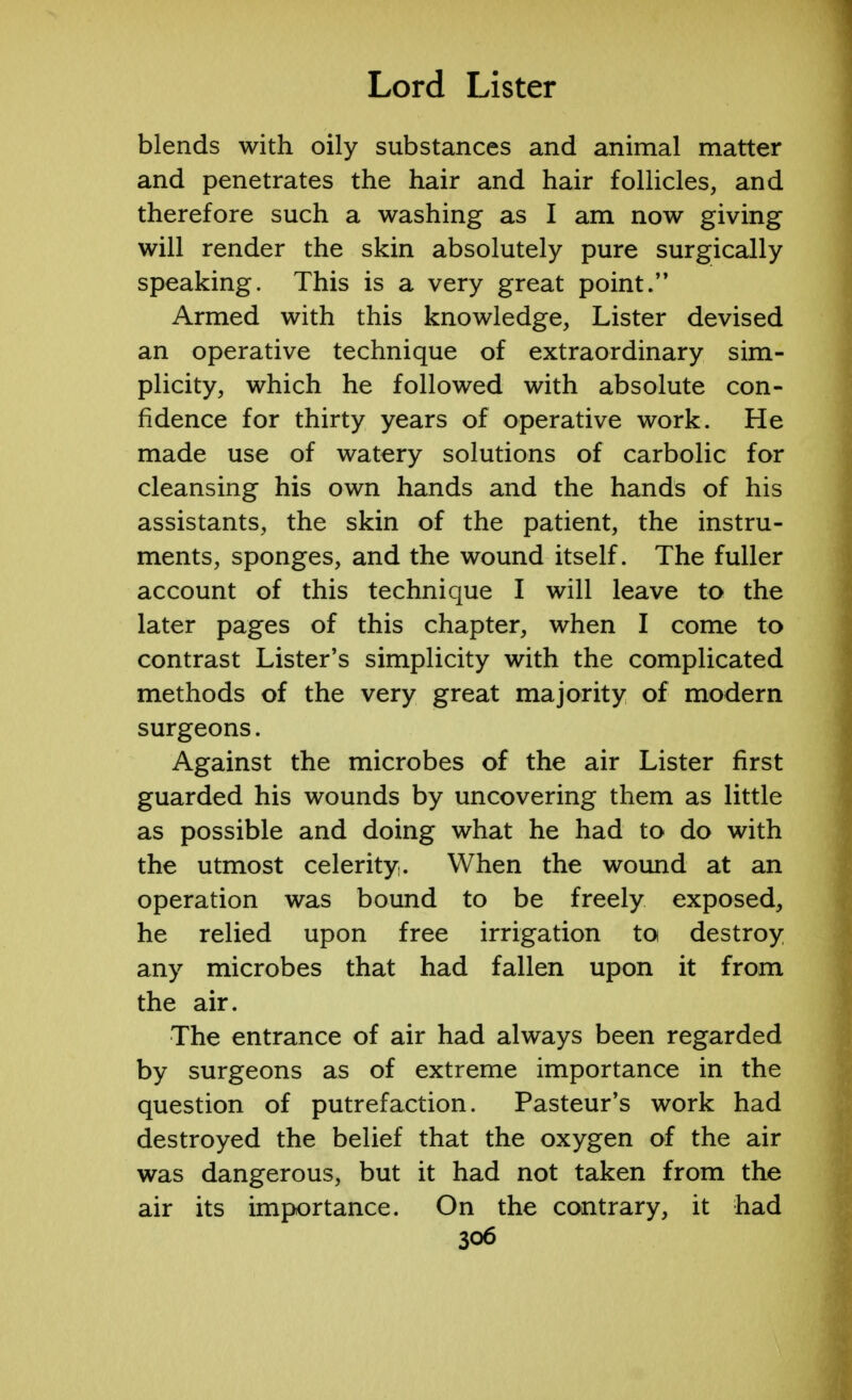 blends with oily substances and animal matter and penetrates the hair and hair follicles, and therefore such a washing as I am now giving will render the skin absolutely pure surgically speaking. This is a very great point. Armed with this knowledge, Lister devised an operative technique of extraordinary sim- plicity, which he followed with absolute con- fidence for thirty years of operative work. He made use of watery solutions of carbolic for cleansing his own hands and the hands of his assistants, the skin of the patient, the instru- ments, sponges, and the wound itself. The fuller account of this technique I will leave to the later pages of this chapter, when I come to contrast Lister's simplicity with the complicated methods of the very great majority of modern surgeons. Against the microbes of the air Lister first guarded his wounds by uncovering them as little as possible and doing what he had to do with the utmost celerity. When the wound at an operation was bound to be freely exposed, he relied upon free irrigation to destroy any microbes that had fallen upon it from the air. The entrance of air had always been regarded by surgeons as of extreme importance in the question of putrefaction. Pasteur's work had destroyed the belief that the oxygen of the air was dangerous, but it had not taken from the air its importance. On the contrary, it had