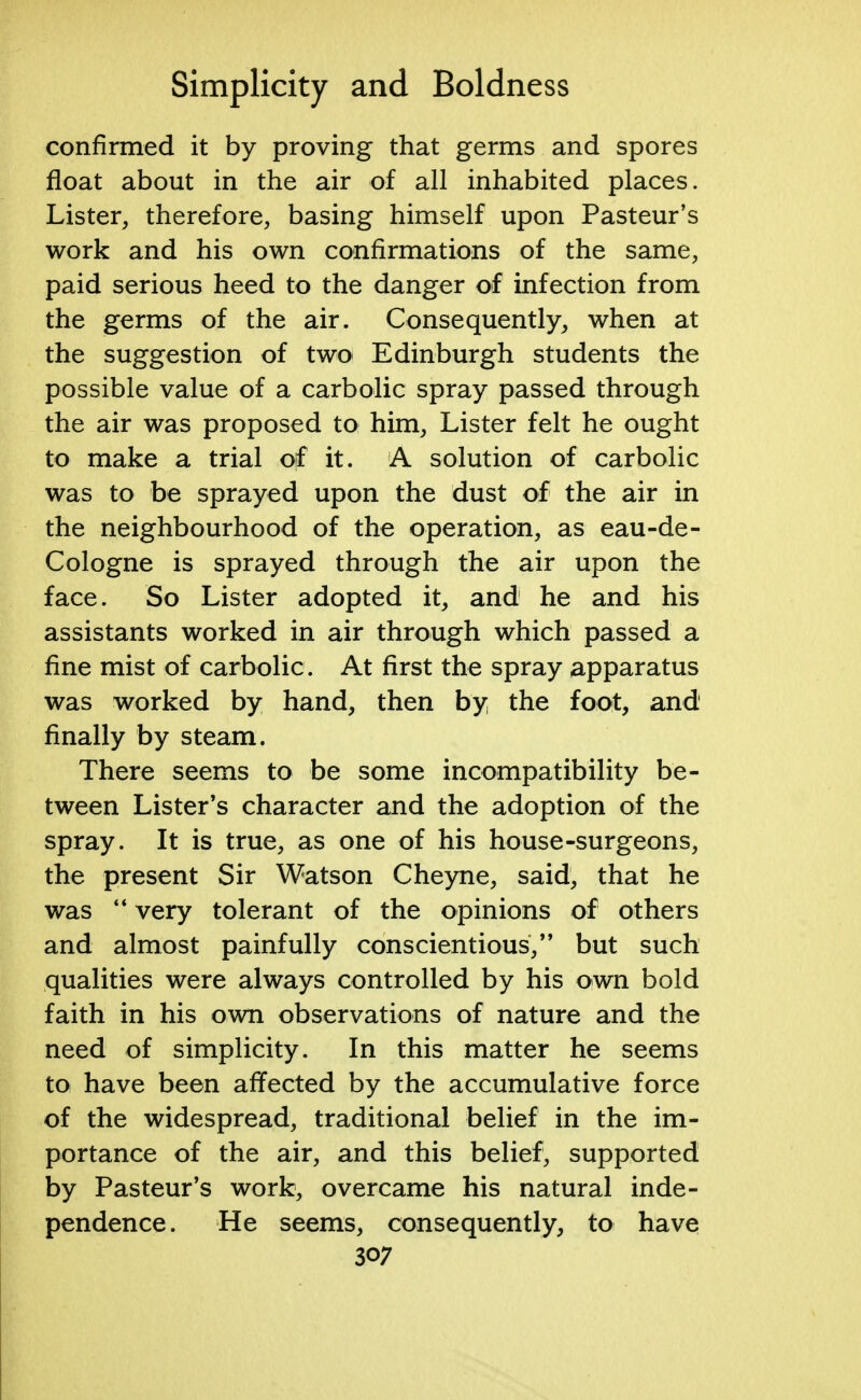 confirmed it by proving that germs and spores float about in the air of all inhabited places. Lister, therefore, basing himself upon Pasteur's work and his own confirmations of the same, paid serious heed to the danger of infection from the germs of the air. Consequently, when at the suggestion of two Edinburgh students the possible value of a carbolic spray passed through the air was proposed to him, Lister felt he ought to make a trial off it. A solution of carbolic was to be sprayed upon the dust of the air in the neighbourhood of the operation, as eau-de- Cologne is sprayed through the air upon the face. So Lister adopted it, and he and his assistants worked in air through which passed a fine mist of carbolic. At first the spray apparatus was worked by hand, then by the foot, and finally by steam. There seems to be some incompatibility be- tween Lister's character and the adoption of the spray. It is true, as one of his house-surgeons, the present Sir Watson Cheyne, said, that he was  very tolerant of the opinions of others and almost painfully conscientious, but such qualities were always controlled by his own bold faith in his own observations of nature and the need of simplicity. In this matter he seems to have been affected by the accumulative force of the widespread, traditional belief in the im- portance of the air, and this belief, supported by Pasteur's work, overcame his natural inde- pendence. He seems, consequently, to have