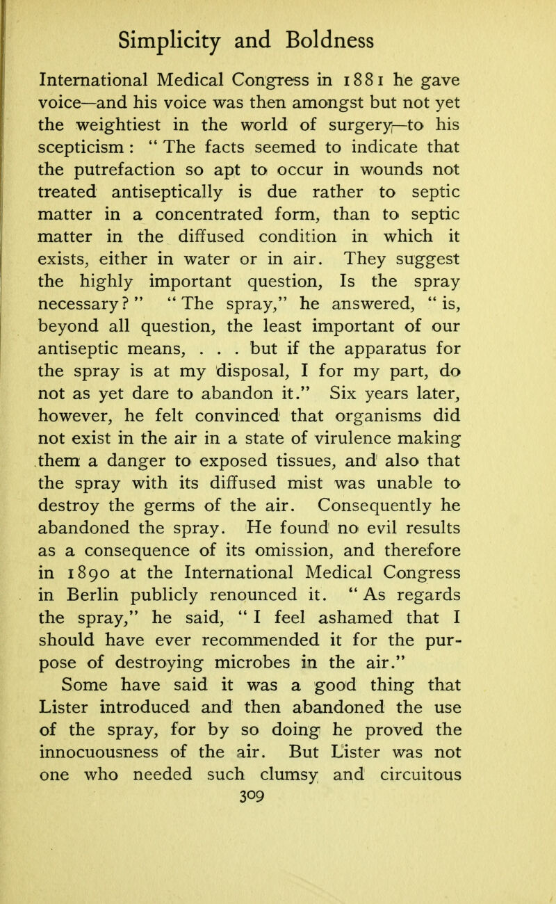 International Medical Congress in 1881 he gave voice—and his voice was then amongst but not yet the weightiest in the world of surgery—to his scepticism :  The facts seemed to indicate that the putrefaction so apt to occur in wounds not treated antiseptically is due rather to septic matter in a concentrated form, than to septic matter in the diffused condition in which it exists, either in water or in air. They suggest the highly important question, Is the spray necessary? The spray/' he answered, is, beyond all question, the least important of our antiseptic means, . . . but if the apparatus for the spray is at my disposal, I for my part, do not as yet dare to abandon it. Six years later, however, he felt convinced that organisms did not exist in the air in a state of virulence making them a danger to exposed tissues, and also that the spray with its diffused mist was unable to destroy the germs of the air. Consequently he abandoned the spray. He found no evil results as a consequence of its omission, and therefore in 1890 at the International Medical Congress in Berlin publicly renounced it.  As regards the spray, he said,  I feel ashamed that I should have ever recommended it for the pur- pose of destroying microbes in the air. Some have said it was a good thing that Lister introduced and then abandoned the use of the spray, for by so doing he proved the innocuousness of the air. But Lister was not one who needed such clumsy and circuitous