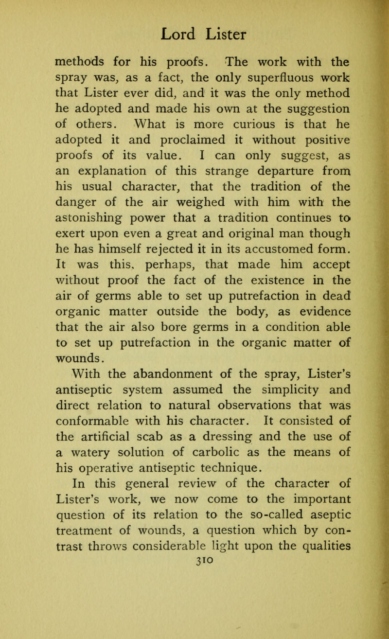 methods for his proofs. The work with the spray was, as a fact, the only superfluous work that Lister ever did, and it was the only method he adopted and made his own at the suggestion of others. What is more curious is that he adopted it and proclaimed it without positive proofs of its value. I can only suggest, as an explanation of this strange departure from his usual character, that the tradition of the danger of the air weighed with him with the astonishing power that a tradition continues to exert upon even a great and original man though he has himself rejected it in its accustomed form. It was this, perhaps, that made him accept without proof the fact of the existence in the air of germs able to set up putrefaction in dead organic matter outside the body, as evidence that the air also bore germs in a condition able to set up putrefaction in the organic matter of wounds. With the abandonment of the spray, Lister's antiseptic system assumed the simplicity and direct relation to natural observations that was conformable with his character. It consisted of the artificial scab as a dressing and the use of a watery solution of carbolic as the means of his operative antiseptic technique. In this general review of the character of Lister's work, we now come to the important question of its relation to the so-called aseptic treatment of wounds, a question which by con- trast throws considerable light upon the qualities