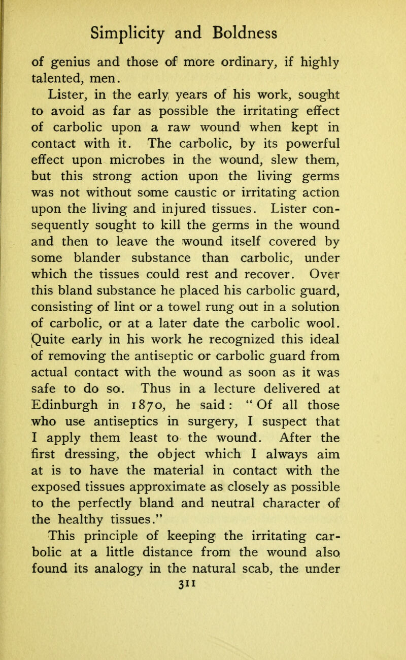 of genius and those of more ordinary, if highly talented, men. Lister, in the early years of his work, sought to avoid as far as possible the irritating effect of carbolic upon a raw wound when kept in contact with it. The carbolic, by its powerful effect upon microbes in the wound, slew them, but this strong action upon the living germs was not without some caustic or irritating action upon the living and injured tissues. Lister con- sequently sought to kill the germs in the wound and then to leave the wound itself covered by some blander substance than carbolic, under which the tissues could rest and recover. Over this bland substance he placed his carbolic guard, consisting of lint or a towel rung out in a solution of carbolic, or at a later date the carbolic wool. Quite early in his work he recognized this ideal of removing the antiseptic or carbolic guard from actual contact with the wound as soon as it was safe to do so. Thus in a lecture delivered at Edinburgh in 1870, he said:  Of all those who use antiseptics in surgery, I suspect that I apply them least to the wound. After the first dressing, the object which I always aim at is to have the material in contact with the exposed tissues approximate as closely as possible to the perfectly bland and neutral character of the healthy tissues. This principle of keeping the irritating car- bolic at a little distance from the wound also found its analogy in the natural scab, the under