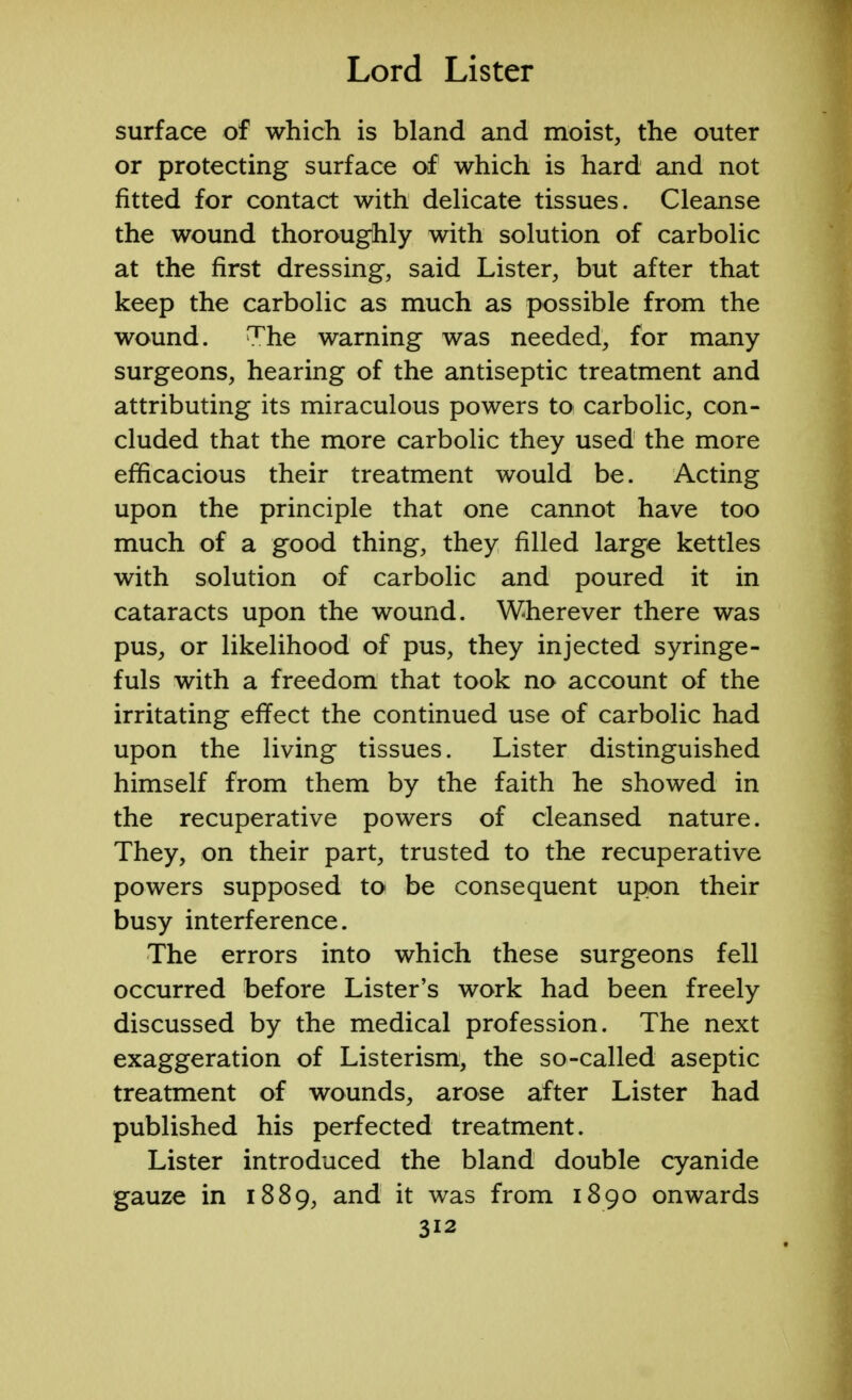surface of which is bland and moist, the outer or protecting surface of which is hard and not fitted for contact with delicate tissues. Cleanse the wound thoroughly with solution of carbolic at the first dressing, said Lister, but after that keep the carbolic as much as possible from the wound. The warning was needed, for many surgeons, hearing of the antiseptic treatment and attributing its miraculous powers to carbolic, con- cluded that the more carbolic they used the more efficacious their treatment would be. Acting upon the principle that one cannot have too much of a good thing, they filled large kettles with solution of carbolic and poured it in cataracts upon the wound. Wherever there was pus, or likelihood of pus, they injected syringe- fuls with a freedom that took no account of the irritating effect the continued use of carbolic had upon the living tissues. Lister distinguished himself from them by the faith he showed in the recuperative powers of cleansed nature. They, on their part, trusted to the recuperative powers supposed to be consequent upon their busy interference. The errors into which these surgeons fell occurred before Lister's work had been freely discussed by the medical profession. The next exaggeration of Listerism, the so-called aseptic treatment of wounds, arose after Lister had published his perfected treatment. Lister introduced the bland double cyanide gauze in 1889, and it was from 1890 onwards
