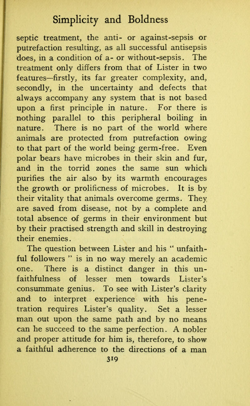 septic treatment, the anti- or against-sepsis or putrefaction resulting, as all successful antisepsis does, in a condition of a- or without-sepsis. The treatment only differs from that of Lister in two features—firstly, its far greater complexity, and, secondly, in the uncertainty and defects that always accompany any system that is not based upon a first principle in nature. For there is nothing parallel to this peripheral boiling in nature. There is no part of the world where animals are protected from putrefaction owing to that part of the world being germ-free. Even polar bears have microbes in their skin and fur, and in the torrid zones the same sun which purifies the air also by its warmth encourages the growth or prolificness of microbes. It is by their vitality that animals overcome germs. They, are saved from disease., not by a complete and total absence of germs in their environment but by their practised strength and skill in destroying their enemies. The question between Lister and his  unfaith- ful followers  is in no way merely an academic one. There is a distinct danger in this un- faithfulness of lesser men towards Lister's consummate genius. To see with Lister's clarity and to interpret experience with his pene- tration requires Lister's quality. Set a lesser man out upon the same path and by no means can he succeed to the same perfection. A nobler and proper attitude for him is, therefore, to show a faithful adherence to the directions of a man 3i9