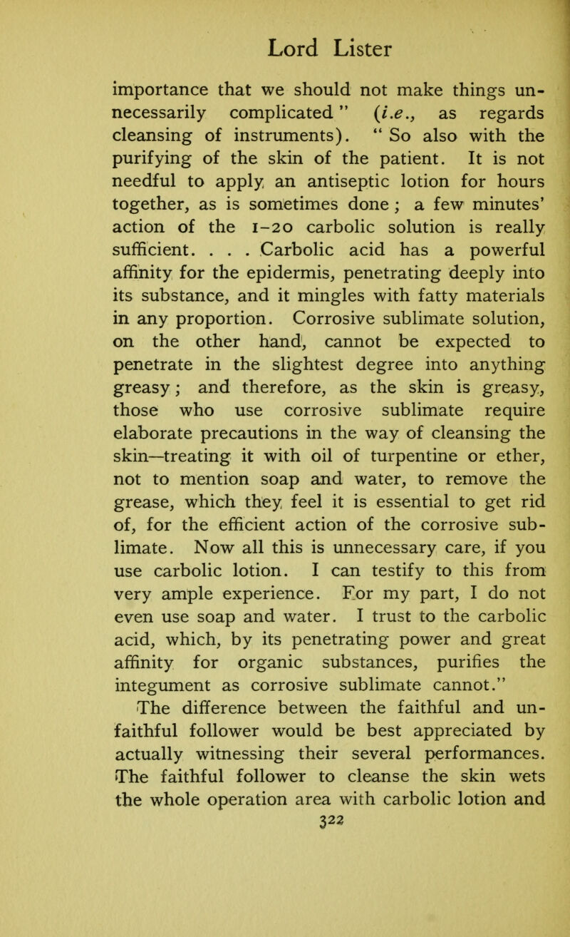 importance that we should not make things un- necessarily complicated as regards cleansing of instruments).  So also with the purifying of the skin of the patient. It is not needful to apply an antiseptic lotion for hours together, as is sometimes done; a few minutes' action of the 1-20 carbolic solution is really sufficient. . . . Carbolic acid has a powerful affinity for the epidermis, penetrating deeply into its substance, and it mingles with fatty materials in any proportion. Corrosive sublimate solution, on the other hand, cannot be expected to penetrate in the slightest degree into anything greasy; and therefore, as the skin is greasy, those who use corrosive sublimate require elaborate precautions in the way of cleansing the skin—treating it with oil of turpentine or ether, not to mention soap and water, to remove the grease, which they feel it is essential to get rid of, for the efficient action of the corrosive sub- limate. Now all this is unnecessary care, if you use carbolic lotion. I can testify to this from very ample experience. For my part, I do not even use soap and water. I trust to the carbolic acid, which, by its penetrating power and great affinity for organic substances, purifies the integument as corrosive sublimate cannot. The difference between the faithful and un- faithful follower would be best appreciated by actually witnessing their several performances. The faithful follower to cleanse the skin wets the whole operation area with carbolic lotion and