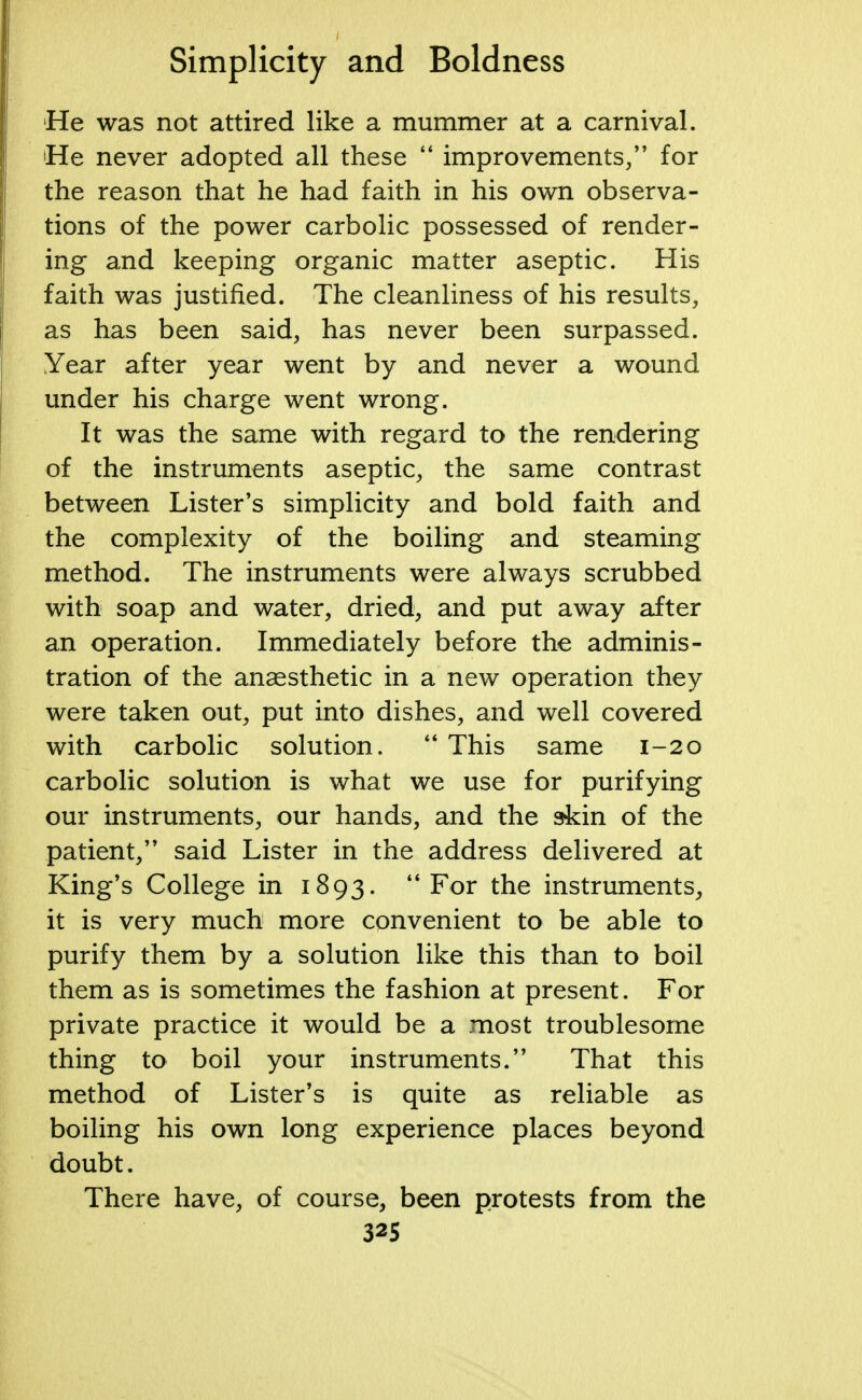 He was not attired like a mummer at a carnival. 'He never adopted all these  improvements/' for the reason that he had faith in his own observa- tions of the power carbolic possessed of render- ing and keeping organic matter aseptic. His faith was justified. The cleanliness of his results, as has been said, has never been surpassed. Year after year went by and never a wound under his charge went wrong. It was the same with regard to the rendering of the instruments aseptic, the same contrast between Lister's simplicity and bold faith and the complexity of the boiling and steaming method. The instruments were always scrubbed with soap and water, dried, and put away after an operation. Immediately before the adminis- tration of the anaesthetic in a new operation they were taken out, put into dishes, and well covered with carbolic solution. This same 1-20 carbolic solution is what we use for purifying our instruments, our hands, and the akin of the patient, said Lister in the address delivered at King's College in 1893. For the instruments, it is very much more convenient to be able to purify them by a solution like this than to boil them as is sometimes the fashion at present. For private practice it would be a most troublesome thing to boil your instruments. That this method of Lister's is quite as reliable as boiling his own long experience places beyond doubt. There have, of course, been protests from the