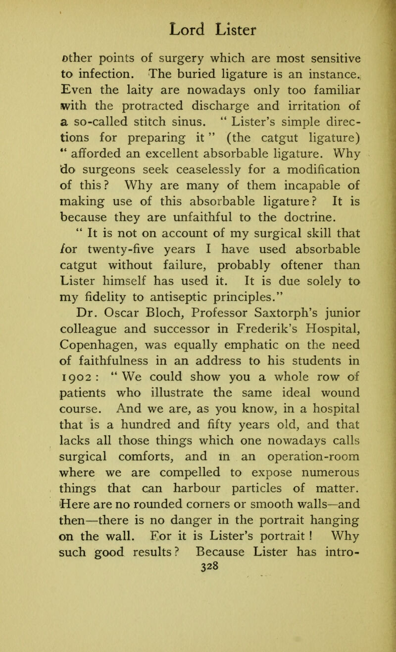 other points of surgery which are most sensitive to infection. The buried ligature is an instance. Even the laity are nowadays only too familiar with the protracted discharge and irritation of a so-called stitch sinus.  Lister's simple direc- tions for preparing it  (the catgut ligature)  afforded an excellent absorbable ligature. Why do surgeons seek ceaselessly for a modification of this? Why are many of them incapable of making use of this absorbable ligature? It is because they are unfaithful to the doctrine.  It is not on account of my surgical skill that /or twenty-five years I have used absorbable catgut without failure, probably oftener than Lister himself has used it. It is due solely to my fidelity to antiseptic principles. Dr. Oscar Bloch, Professor Saxtorph's junior colleague and successor in Frederik's Hospital, Copenhagen, was equally emphatic on the need of faithfulness in an address to his students in 1902: We could show you a whole row of patients who illustrate the same ideal wound course. And we are, as you know, in a hospital that is a hundred and fifty years old, and that lacks all those things which one nowadays calls surgical comforts, and in an operation-room where we are compelled to expose numerous things that can harbour particles of matter. 'Here are no rounded corners or smooth walls—and then—there is no danger in the portrait hanging on the wall. For it is Lister's portrait ! Why such good results ? Because Lister has intro-