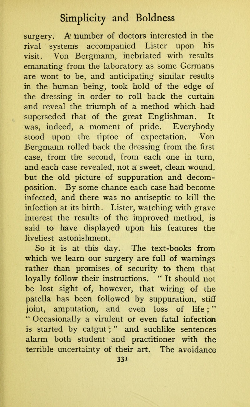 surgery. A number of doctors interested in the rival systems accompanied Lister upon his visit. Von Bergmann, inebriated with results emanating from the laboratory as some Germans are wont to be, and anticipating similar results in the human being, took hold of the edge of the dressing in order to roll back the curtain and reveal the triumph of a method which had superseded that of the great Englishman. It was, indeed, a moment of pride. Everybody stood upon the tiptoe of expectation. Von Bergmann rolled back the dressing from the first case, from the second, from each one in turn, and each case revealed, not a sweet, clean wound, but the old picture of suppuration and decom- position. By some chance each case had become infected, and there was no antiseptic to kill the infection at its birth. Lister, watching with grave interest the results of the improved method, is said to have displayed upon his features the liveliest astonishment. So it is at this day. The text-btooks from which we learn our surgery are full of warnings rather than promises of security to them that loyally follow their instructions.  It should not be lost sight of, however, that wiring of the patella has been followed by suppuration, stiff joint, amputation, and even loss of life;   Occasionally a virulent or even fatal infection is started by catgut;  and suchlike sentences alarm both student and practitioner with the terrible uncertainty of their art. The avoidance 33i