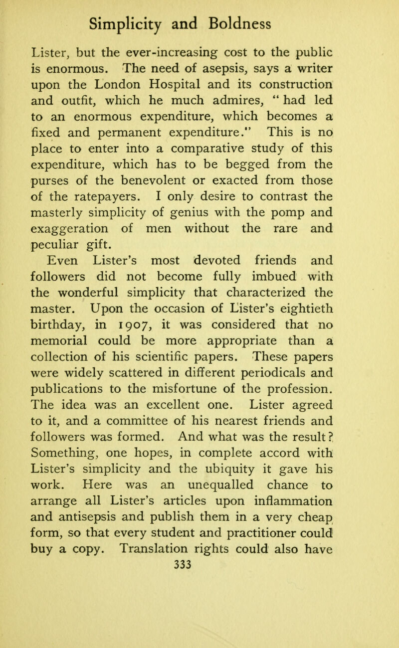 Lister, but the ever-increasing cost to the public is enormous. The need of asepsis, says a writer upon the London Hospital and its construction and outfit, which he much admires,  had led to an enormous expenditure, which becomes a fixed and permanent expenditure. This is no place to enter into a comparative study of this expenditure, which has to be begged from the purses of the benevolent or exacted from those of the ratepayers. I only desire to contrast the masterly simplicity of genius with the pomp and exaggeration of men without the rare and peculiar gift. Even Lister's most devoted friends and followers did not become fully imbued with the wonderful simplicity that characterized the master. Upon the occasion of Lister's eightieth birthday, in 1907, it was considered that no memorial could be more appropriate than a collection of his scientific papers. These papers were widely scattered in different periodicals and publications to the misfortune of the profession. The idea was an excellent one. Lister agreed to it, and a committee of his nearest friends and followers was formed. And what was the result ? Something, one hopes, in complete accord with Lister's simplicity and the ubiquity it gave his work. Here was an unequalled chance to arrange all Lister's articles upon inflammation and antisepsis and publish them in a very cheap form, so that every student and practitioner could buy a copy. Translation rights could also have