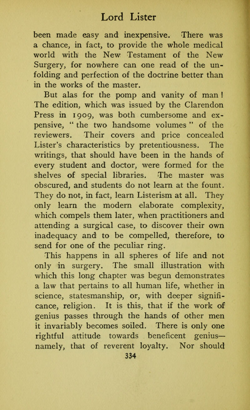 been made easy and inexpensive. There was a chance, in fact, to provide the whole medical world with the New Testament of the New Surgery, for nowhere can one read of the un- folding and perfection of the doctrine better than in the works of the master. But alas for the pomp and vanity of man ! The edition, which was issued by the Clarendon Press in 1909, was both cumbersome and ex- pensive,  the two handsome volumes  of the reviewers. Their covers and price concealed Lister's characteristics by pretentiousness. The writings, that should have been in the hands of every student and doctor, were formed for the shelves of special libraries. The master was obscured, and students do not learn at the fount. They do not, in fact, learn Listerism at all. They only learn the modern elaborate complexity, which compels them later, when practitioners and attending a surgical case, to discover their own inadequacy and to be compelled, therefore, to send for one of the peculiar ring. This happens in all spheres of life and not only in surgery. The small illustration with which this long chapter was begun demonstrates a law that pertains to all human life, whether in science, statesmanship, or, with deeper signifi- cance, religion. It is this, that if the work of genius passes through the hands of other men it invariably becomes soiled. There is only one rightful attitude towards beneficent genius— namely, that of reverent loyalty. Nor should