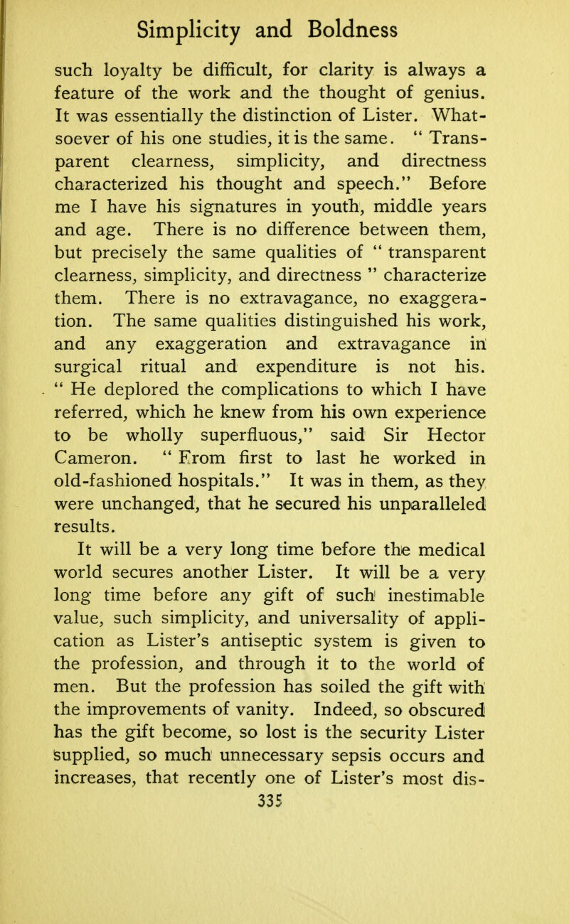 such loyalty be difficult, for clarity is always a feature of the work and the thought of genius. It was essentially the distinction of Lister. What- soever of his one studies, it is the same.  Trans- parent clearness, simplicity, and directness characterized his thought and speech. Before me I have his signatures in youth, middle years and age. There is no difference between them, but precisely the same qualities of  transparent clearness, simplicity, and directness  characterize them. There is no extravagance, no exaggera- tion. The same qualities distinguished his work, and any exaggeration and extravagance in surgical ritual and expenditure is not his.  He deplored the complications to which I have referred, which he knew from his own experience to be wholly superfluous,'' said Sir Hector Cameron.  Erom first to last he worked in old-fashioned hospitals. It was in them, as they were unchanged, that he secured his unparalleled results. It will be a very long time before the medical world secures another Lister. It will be a very long time before any gift of such inestimable value, such simplicity, and universality of appli- cation as Lister's antiseptic system is given to the profession, and through it to the world of men. But the profession has soiled the gift with the improvements of vanity. Indeed, so obscured has the gift become, so lost is the security Lister Supplied, so much unnecessary sepsis occurs and increases, that recently one of Lister's most dis-