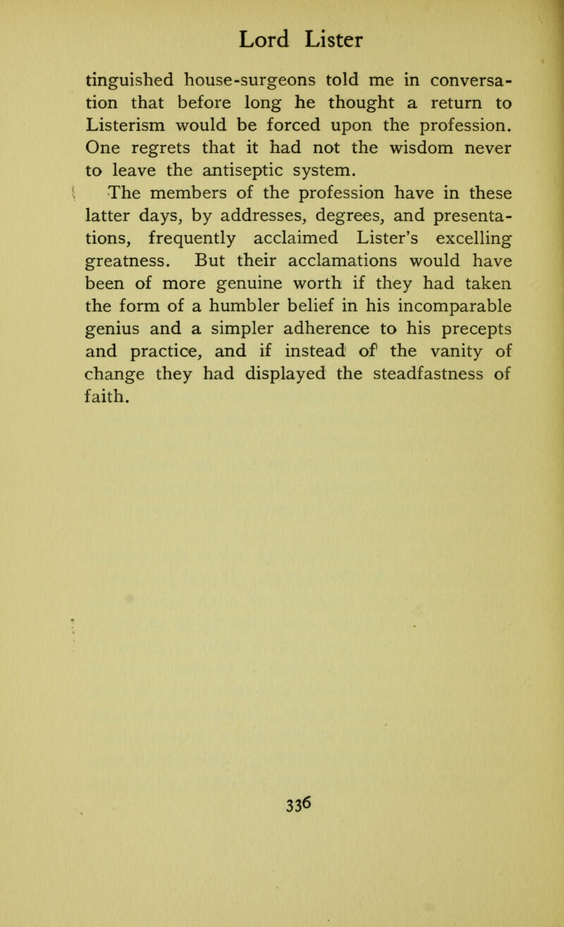tinguished house-surgeons told me in conversa- tion that before long he thought a return to Listerism would be forced upon the profession. One regrets that it had not the wisdom never to leave the antiseptic system. The members of the profession have in these latter days, by addresses, degrees, and presenta- tions, frequently acclaimed Lister's excelling greatness. But their acclamations would have been of more genuine worth if they had taken the form of a humbler belief in his incomparable genius and a simpler adherence to his precepts and practice, and if instead of the vanity of change they had displayed the steadfastness of faith.