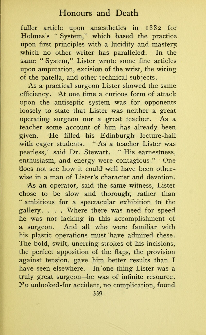 fuller article upon anaesthetics in 1882 for Holmes's  System/' which based the practice upon first principles with a lucidity and mastery which no other writer has paralleled. In the same  System, Lister wrote some fine articles upon amputation, excision of the wrist, the wiring of the patella, and other technical subjects. As a practical surgeon Lister showed the same efficiency. At one time a curious form of attack upon the antiseptic system was for opponents loosely to state that Lister was neither a great operating surgeon nor a great teacher. As a teacher some account of him has already been given. (He filled his Edinburgh lecture-hall with eager students.  As a teacher Lister was peerless/' said Dr. Stewart.  His earnestness, enthusiasm, and energy were contagious. One does not see how it could well have been other- wise in a man of Lister's character and devotion. As an operator, said the same witness, Lister chose to be slow and thorough, rather than  ambitious for a spectacular exhibition to the gallery. . . . Where there was need for speed he was not lacking in this accomplishment of a surgeon. And all who were familiar with his plastic operations must have admired these. The bold, swift, unerring strokes of his incisions, the perfect apposition of the flaps, the provision against tension, gave him better results than I have seen elsewhere. In one thing Lister was a truly great surgeon—he was of infinite resource. No unlooked-for accident, no complication, found