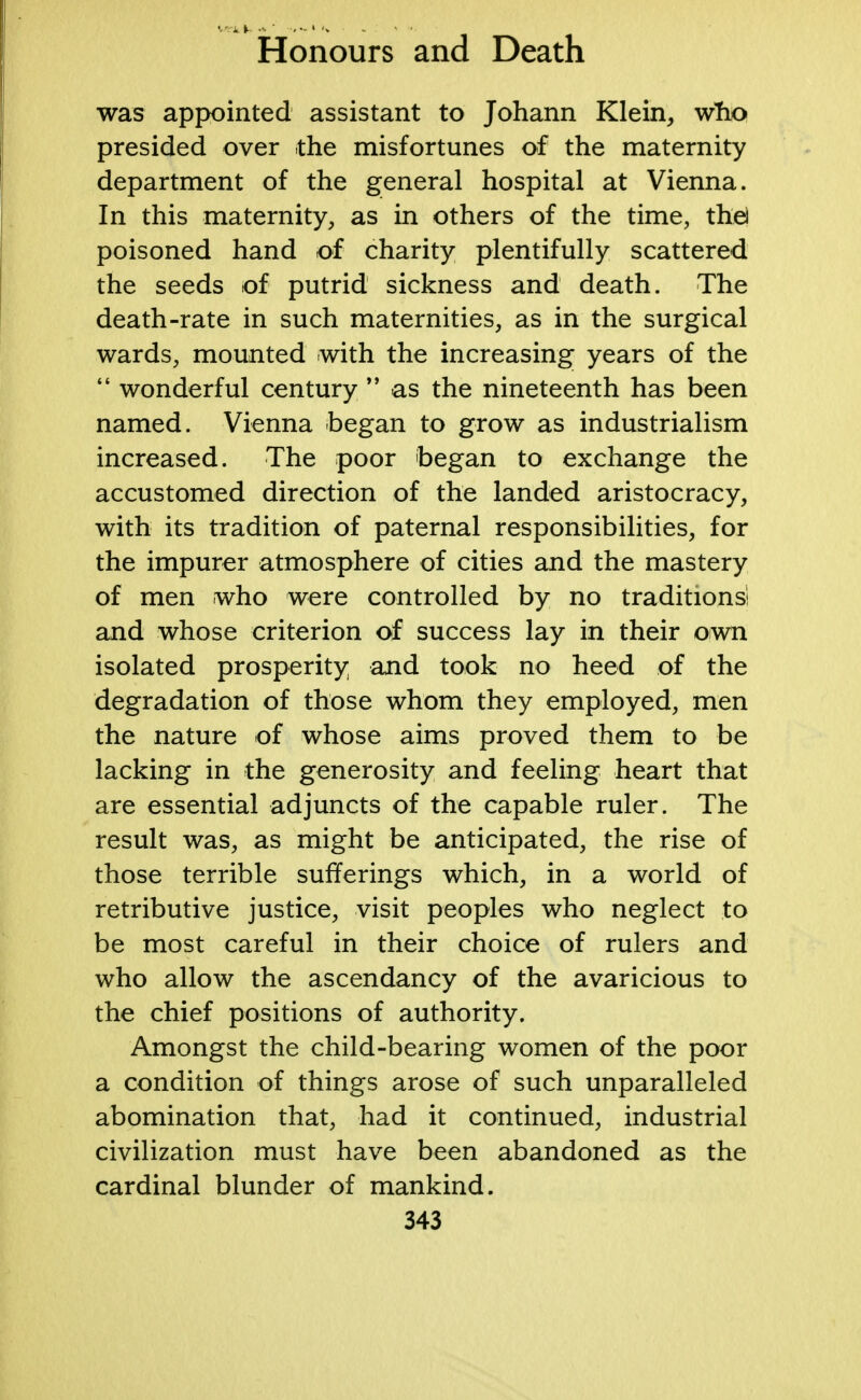 was appointed assistant to Johann Klein,, who presided over the misfortunes of the maternity department of the general hospital at Vienna. In this maternity, as in others of the time, the) poisoned hand of charity plentifully scattered the seeds of putrid sickness and death. The death-rate in such maternities, as in the surgical wards, mounted with the increasing years of the  wonderful century  as the nineteenth has been named. Vienna began to grow as industrialism increased. The poor began to exchange the accustomed direction of the landed aristocracy, with its tradition of paternal responsibilities, for the impurer atmosphere of cities and the mastery of men who were controlled by no traditions! and whose criterion of success lay in their own isolated prosperity and took no heed of the degradation of those whom they employed, men the nature of whose aims proved them to be lacking in the generosity and feeling heart that are essential adjuncts of the capable ruler. The result was, as might be anticipated, the rise of those terrible sufferings which, in a world of retributive justice, visit peoples who neglect to be most careful in their choice of rulers and who allow the ascendancy of the avaricious to the chief positions of authority. Amongst the child-bearing women of the poor a condition of things arose of such unparalleled abomination that, had it continued, industrial civilization must have been abandoned as the cardinal blunder of mankind.