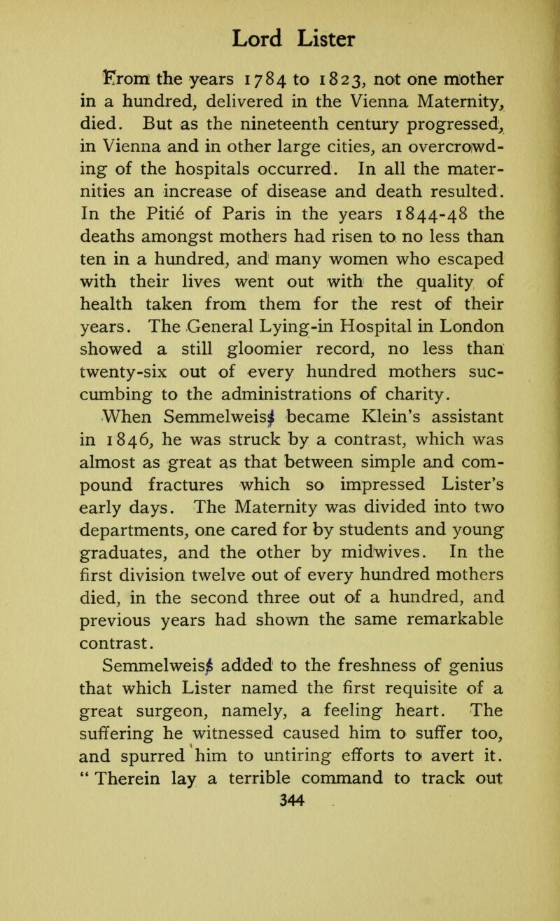 From the years 1784 to 1823, not one mother in a hundred, delivered in the Vienna Maternity, died. But as the nineteenth century progressed, in Vienna and in other large cities, an overcrowd- ing of the hospitals occurred. In all the mater- nities an increase of disease and death resulted. In the Pitie of Paris in the years 1844-48 the deaths amongst mothers had risen to no less than ten in a hundred, and many women who escaped with their lives went out with the quality of health taken from them for the rest of their years. The General Lying-in Hospital in London showed a still gloomier record, no less than twenty-six out of every hundred mothers suc- cumbing to the administrations of charity. When Semmelweis^ became Klein's assistant in 1846, he was struck by a contrast, which was almost as great as that between simple and com- pound fractures which so impressed Lister's early days. The Maternity was divided into two departments, one cared for by students and young graduates, and the other by midwives. In the first division twelve out of every hundred mothers died, in the second three out of a hundred, and previous years had shown the same remarkable contrast. Semmelweisi added to the freshness of genius that which Lister named the first requisite of a great surgeon, namely, a feeling heart. The suffering he witnessed caused him to suffer too, and spurred him to untiring efforts to avert it.  Therein lay a terrible command to track out