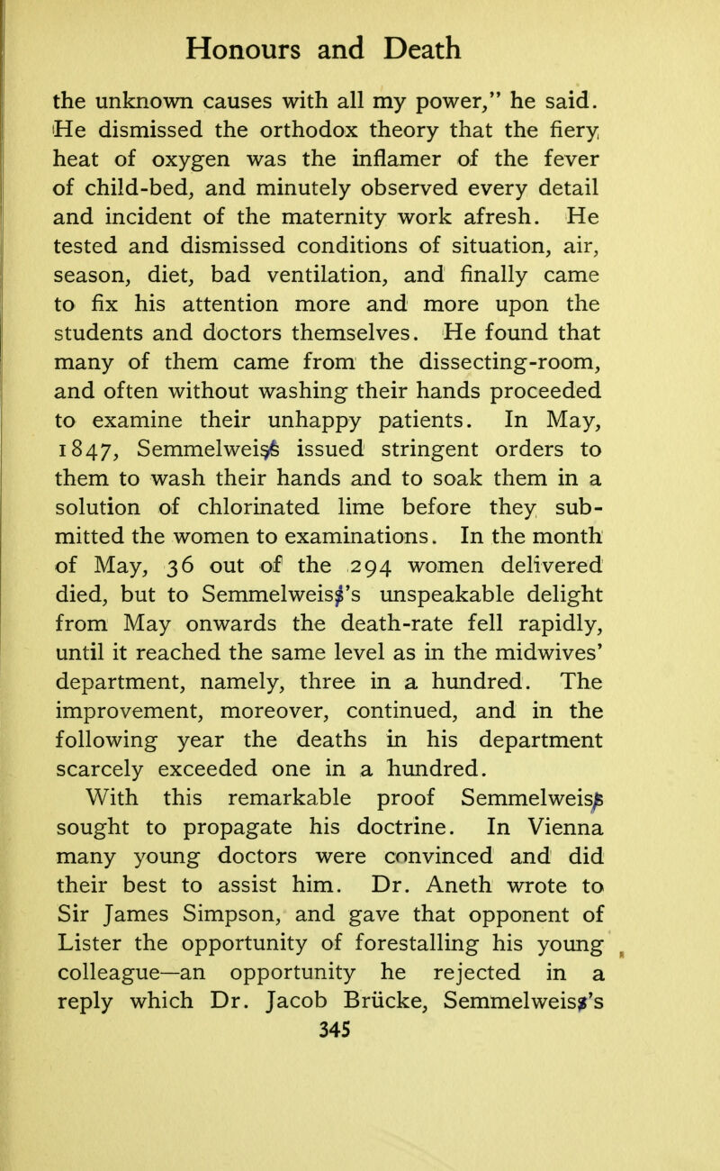 the unknown causes with all my power/' he said. 'He dismissed the orthodox theory that the fiery heat of oxygen was the inflamer of the fever of child-bed, and minutely observed every detail and incident of the maternity work afresh. He tested and dismissed conditions of situation, air, season, diet, bad ventilation, and finally came to fix his attention more and more upon the students and doctors themselves. He found that many of them came from the dissecting-room, and often without washing their hands proceeded to examine their unhappy patients. In May, 1847, Semmelweis^ issued stringent orders to them to wash their hands and to soak them in a solution of chlorinated lime before they sub- mitted the women to examinations. In the month of May, 36 out of the 294 women delivered died, but to Semmelweis^'s unspeakable delight from May onwards the death-rate fell rapidly, until it reached the same level as in the midwives' department, namely, three in a hundred. The improvement, moreover, continued, and in the following year the deaths in his department scarcely exceeded one in a hundred. With this remarkable proof Semmelweis^ sought to propagate his doctrine. In Vienna many young doctors were convinced and did their best to assist him. Dr. Aneth wrote to Sir James Simpson, and gave that opponent of Lister the opportunity of forestalling his young colleague—an opportunity he rejected in a reply which Dr. Jacob Brucke, Semmelweiss's