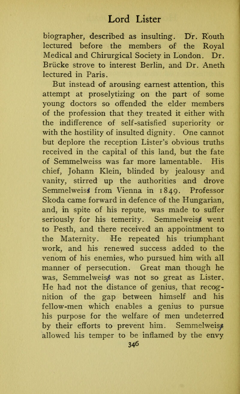 biographer, described as insulting. Dr. Kouth lectured before the members of the Royal Medical and Chirurgical Society in London. Dr. Briicke strove to interest Berlin, and Dr. Aneth lectured in Paris. But instead of arousing earnest attention, this attempt at proselytizing on the part of some young doctors so offended the elder members of the profession that they treated it either with the indifference of self-satisfied superiority or with the hostility of insulted dignity. One cannot but deplore the reception Lister's obvious truths received in the capital of this land, but the fate of Semmelweiss was far more lamentable. His chief, Johann Klein, blinded by jealousy and vanity, stirred up the authorities and drove Semmelweisi from Vienna in 1849. Professor Skoda came forward in defence of the Hungarian, and, in spite of his repute, was made to suffer seriously for his temerity. Semmelweis/S went to Pesth, and there received an appointment to the Maternity. He repeated his triumphant work, and his renewed success added to the venom of his enemies, who pursued him with all manner of persecution. Great man though he was, Semmelweis^ was not so great as Lister. He had not the distance of genius, that recog- nition of the gap between himself and his fellow-men which enables a genius to pursue his purpose for the welfare of men undeterred by their efforts to prevent him. Semmelweis^ allowed his temper to be inflamed by the envy