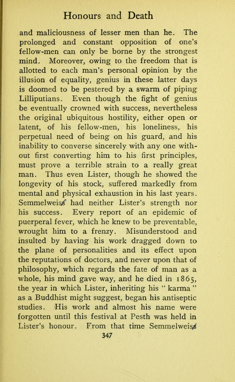 and maliciousness of lesser men than he. The prolonged and constant opposition of one's fellow-men can only be borne by the strongest mind. Moreover, owing; to the freedom that is allotted to each man's personal opinion by the illusion of equality, genius in these latter days is doomed to be pestered by a swarm of piping Lilliputians. Even though the fight of genius be eventually crowned with success, nevertheless the original ubiquitous hostility, either open or latent, of his fellow-men, his loneliness, his perpetual need of being on his guard, and his inability to converse sincerely with any one with- out first converting him to his first principles, must prove a terrible strain to a really great man. Thus even Lister, though he showed the longevity of his stock, suffered markedly from mental and physical exhaustion in his last years. Semmelweis/ had neither Lister's strength nor his success. Every report of an epidemic of puerperal fever, which he knew to be preventable, wrought him to a frenzy. Misunderstood and insulted by having his work dragged down to the plane of personalities and its effect upon the reputations of doctors, and never upon that of philosophy, which regards the fate of man as a whole, his mind gave way, and he died in 1865, the year in which Lister, inheriting his  karma  as a Buddhist might suggest, began his antiseptic studies. His work and almost his name were forgotten until this festival at Pesth was held in Lister's honour. From that time Semmelweis^'