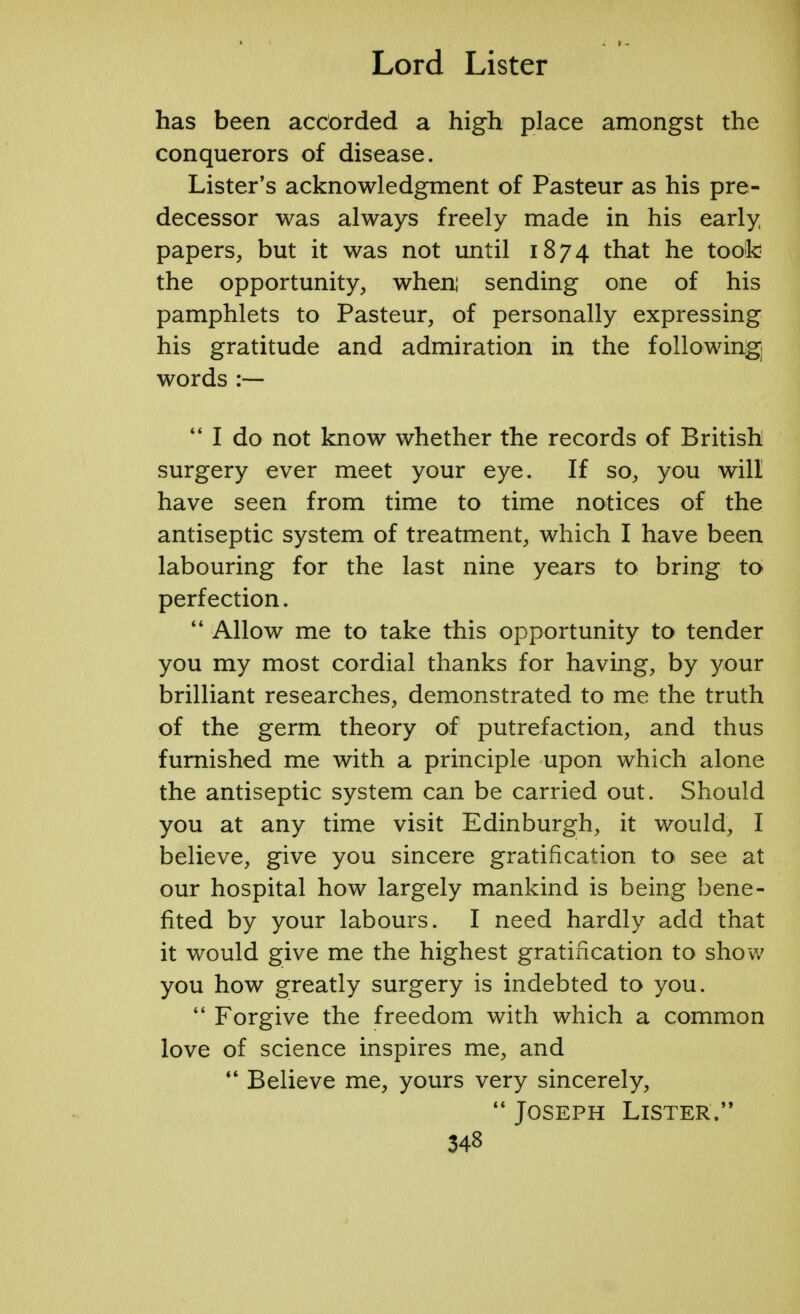 has been accorded a high place amongst the conquerors of disease. Lister's acknowledgment of Pasteur as his pre- decessor was always freely made in his early papers, but it was not until 1874 that he took the opportunity, when: sending one of his pamphlets to Pasteur, of personally expressing his gratitude and admiration in the following] words :—  I do not know whether the records of British surgery ever meet your eye. If so, you will have seen from time to time notices of the antiseptic system of treatment, which I have been labouring for the last nine years to bring to perfection.  Allow me to take this opportunity to tender you my most cordial thanks for having, by your brilliant researches, demonstrated to me the truth of the germ theory of putrefaction, and thus furnished me with a principle upon which alone the antiseptic system can be carried out. Should you at any time visit Edinburgh, it would, I believe, give you sincere gratification to see at our hospital how largely mankind is being bene- fited by your labours. I need hardly add that it would give me the highest gratification to show you how greatly surgery is indebted to you.  Forgive the freedom with which a common love of science inspires me, and  Believe me, yours very sincerely,  Joseph Lister.