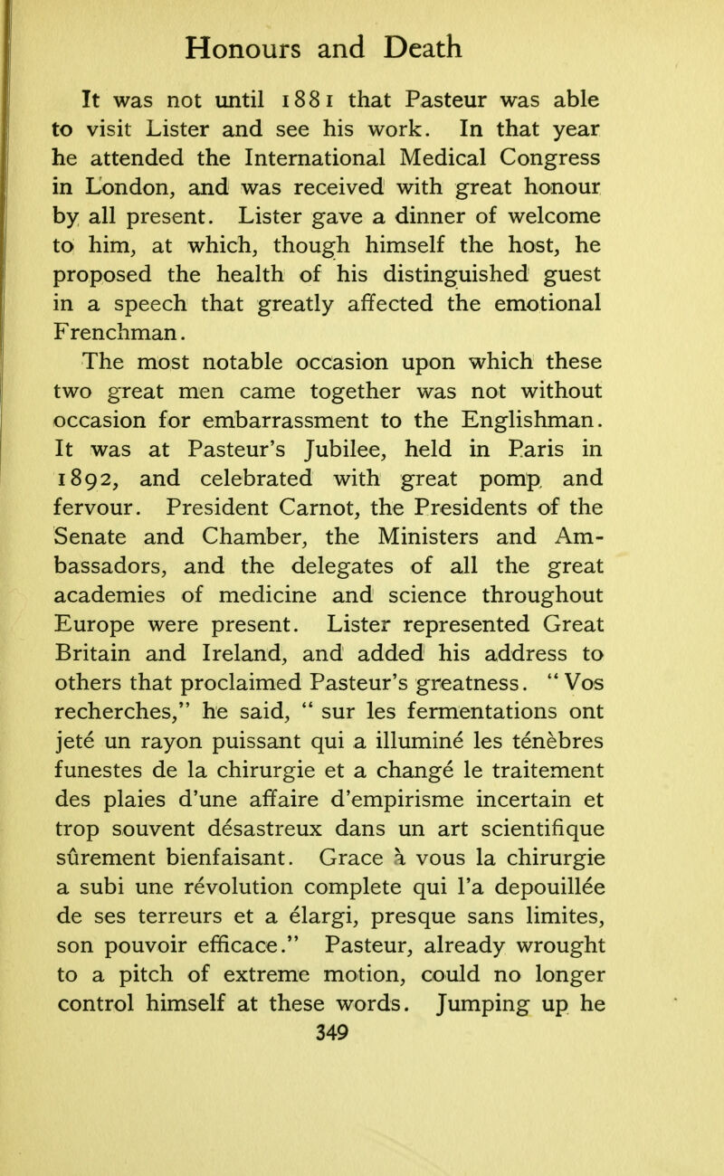 It was not until 1881 that Pasteur was able to visit Lister and see his work. In that year he attended the International Medical Congress in London, and was received with great honour by all present. Lister gave a dinner of welcome to him, at which, though himself the host, he proposed the health of his distinguished guest in a speech that greatly affected the emotional Frenchman. The most notable occasion upon which these two great men came together was not without occasion for embarrassment to the Englishman. It was at Pasteur's Jubilee, held in Paris in 1892, and celebrated with great pomp and fervour. President Carnot, the Presidents of the Senate and Chamber, the Ministers and Am- bassadors, and the delegates of all the great academies of medicine and science throughout Europe were present. Lister represented Great Britain and Ireland, and added his address to others that proclaimed Pasteur's greatness.  Vos recherches, he said,  sur les fermentations ont jete un rayon puissant qui a illumine les tenebres funestes de la chirurgie et a change le traitement des plaies d'une affaire d'empirisme incertain et trop souvent desastreux dans un art scientifique surement bienfaisant. Grace \ vous la chirurgie a subi une revolution complete qui l'a depouillee de ses terreurs et a elargi, presque sans limites, son pouvoir efficace. Pasteur, already wrought to a pitch of extreme motion, could no longer control himself at these words. Jumping up he