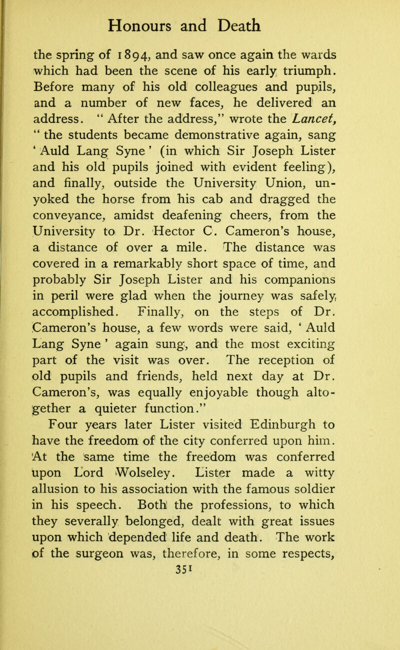 the spring of 1894, and saw once again the wards which had been the scene of his early triumph. Before many of his old colleagues and pupils, and a number of new faces, he delivered an address.  After the address/' wrote the Lancet,  the students became demonstrative again, sang * Auld Lang Syne ' (in which Sir Joseph Lister and his old pupils joined with evident feeling), and finally, outside the University Union, un- yoked the horse from his cab and dragged the conveyance, amidst deafening cheers, from the University to Dr. Hector C. Cameron's house, a distance of over a mile. The distance was covered in a remarkably short space of time, and probably Sir Joseph Lister and his companions in peril were glad when the journey was safely accomplished. Finally, on the steps of Dr. Cameron's house, a few words were said, ' Auld Lang Syne ' again sung, and the most exciting part of the visit was over. The reception of old pupils and friends, held next day at Dr. Cameron's, was equally enjoyable though alto- gether a quieter function. Four years later Lister visited Edinburgh to have the freedom of the city conferred upon him. At the same time the freedom was conferred upon Lord Wolseley. Lister made a witty allusion to his association with the famous soldier in his speech. Both the professions, to which they severally belonged, dealt with great issues upon which depended life and death. The work of the surgeon was, therefore, in some respects, 35i