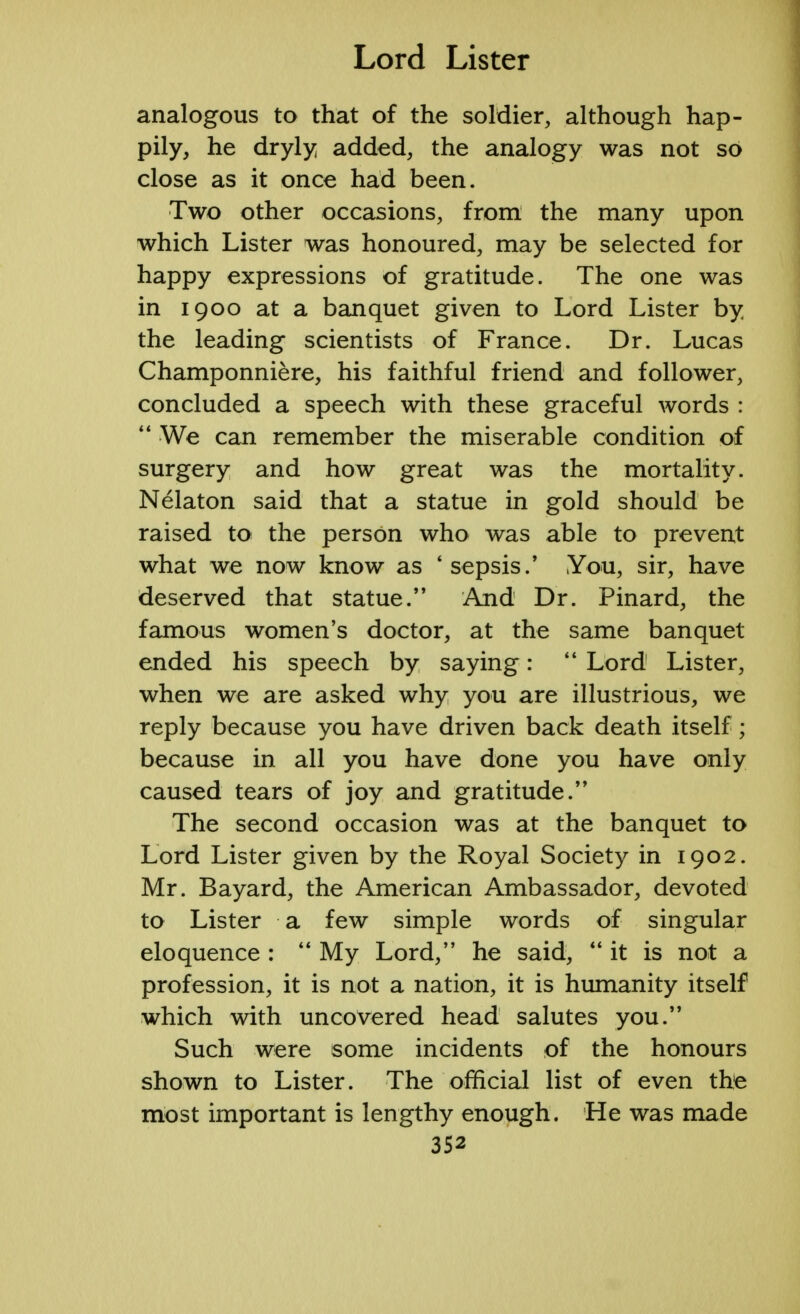 analogous to that of the soldier, although hap- pily, he dryly added, the analogy was not so close as it once had been. Two other occasions, from the many upon which Lister was honoured, may be selected for happy expressions of gratitude. The one was in 1900 at a banquet given to Lord Lister by the leading scientists of France. Dr. Lucas Champonniere, his faithful friend and follower, concluded a speech with these graceful words :  We can remember the miserable condition of surgery and how great was the mortality. Nelaton said that a statue in gold should be raised to the person who was able to prevent what we now know as 'sepsis/ You, sir, have deserved that statue.'' And Dr. Pinard, the famous women's doctor, at the same banquet ended his speech by saying:  Lord Lister, when we are asked why you are illustrious, we reply because you have driven back death itself ; because in all you have done you have only caused tears of joy and gratitude. The second occasion was at the banquet to Lord Lister given by the Royal Society in 1902. Mr. Bayard, the American Ambassador, devoted to Lister a few simple words of singular eloquence :  My Lord, he said, it is not a profession, it is not a nation, it is humanity itself which with uncovered head salutes you. Such were some incidents of the honours shown to Lister. The official list of even thje most important is lengthy enough. He was made