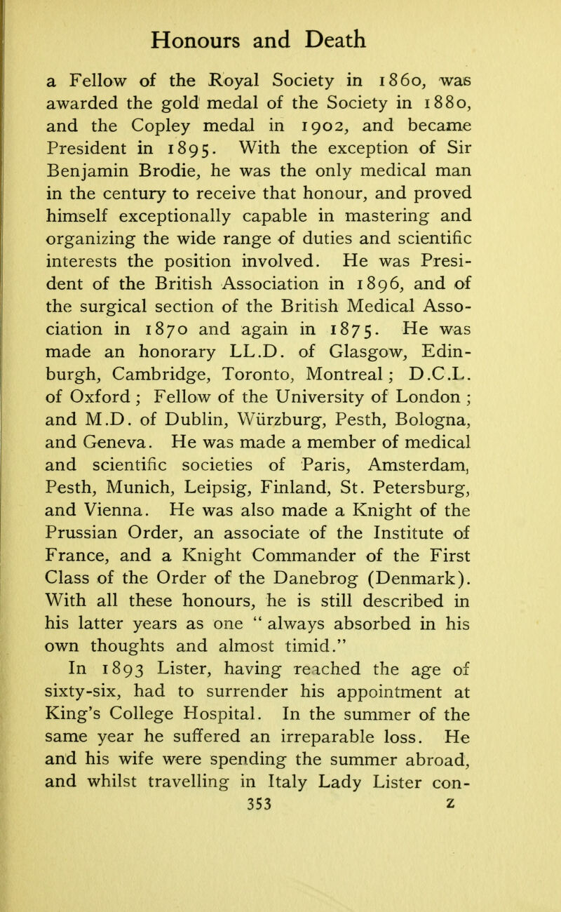 a Fellow of the Royal Society in i860, was awarded the gold medal of the Society in 1880, and the Copley medal in 1902, and became President in 1895. With the exception of Sir Benjamin Brodie, he was the only medical man in the century to receive that honour, and proved himself exceptionally capable in mastering and organizing the wide range of duties and scientific interests the position involved. He was Presi- dent of the British Association in 1896, and of the surgical section of the British Medical Asso- ciation in 1870 and again in 1875. ^e was made an honorary LL.D. of Glasgow, Edin- burgh, Cambridge, Toronto, Montreal; D.C.L. of Oxford ; Fellow of the University of London ; and M.D. of Dublin, Wiirzburg, Pesth, Bologna, and Geneva. He was made a member of medical and scientific societies of Paris, Amsterdam, Pesth, Munich, Leipsig, Finland, St. Petersburg, and Vienna. He was also made a Knight of the Prussian Order, an associate of the Institute of France, and a Knight Commander of the First Class of the Order of the Danebrog (Denmark). With all these honours, he is still described in his latter years as one  always absorbed in his own thoughts and almost timid. In 1893 Lister, having reached the age of sixty-six, had to surrender his appointment at King's College Hospital. In the summer of the same year he suffered an irreparable loss. He and his wife were spending the summer abroad, and whilst travelling in Italy Lady Lister con-