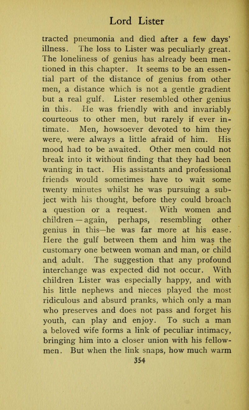 tracted pneumonia and died after a few days' illness. The loss to Lister was peculiarly great. The loneliness of genius has already been men- tioned in this chapter. It seems to be an essen- tial part of the distance of genius from other men, a distance which is not a gentle gradient but a real gulf. Lister resembled other genius in this. He was friendly with and invariably courteous to other men, but rarely if ever in- timate. Men, howsoever devoted to him they were, were always a little afraid of him. His mood had to be awaited. Other men could not break into it without finding that they had been wanting in tact. His assistants and professional friends would sometimes have to wait some twenty minutes whilst he was pursuing a sub- ject with his thought, before they could broach a question or a request. With women and children — again, perhaps, resembling other genius in this—he was far more at his ease. Here the gulf between them and him was the customary one between woman and man, or child and adult. The suggestion that any profound interchange was expected did not occur. With children Lister was especially happy, and with his little nephews and nieces played the most ridiculous and absurd pranks, which only a man who preserves and does not pass and forget his youth, can play and enjoy. To such a man a beloved wife forms a link of peculiar intimacy, bringing him into a closer union with his fellow- men. But when the link snaps, how much warm