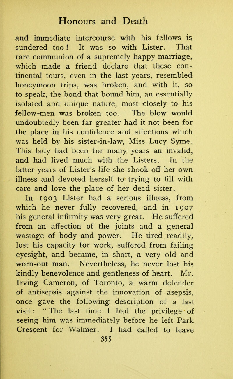 and immediate intercourse with his fellows i§ sundered too ! It was so with Lister. That rare communion of a supremely happy marriage, which made a friend declare that these con- tinental tours, even in the last years, resembled honeymoon trips, was broken, and with it, so to speak, the bond that bound him, an essentially isolated and unique nature, most closely to his fellow-men was broken too. The blow would undoubtedly been far greater had it not been for the place in his confidence and affections which was held by his sister-in-law, Miss Lucy Syme. This lady had been for many years an invalid, and had lived much with the Listers. In the latter years of Lister's life she shook off her own illness and devoted herself to trying to fill with care and love the place of her dead sister. In 1903 Lister had a serious illness, from which he never fully recovered, and in 1907 his general infirmity was very great. He suffered from an affection of the joints and a general wastage of body and power. He tired readily, lost his capacity for work, suffered from failing eyesight, and became, in short, a very old and worn-out man. Nevertheless, he never lost his kindly benevolence and gentleness of heart. Mr. Irving Cameron, of Toronto, a warm defender of antisepsis against the innovation of asepsis, once gave the following description of a last visit :  The last time I had the privilege of seeing him was immediately before he left Park Crescent for Walmer. I had called to leave