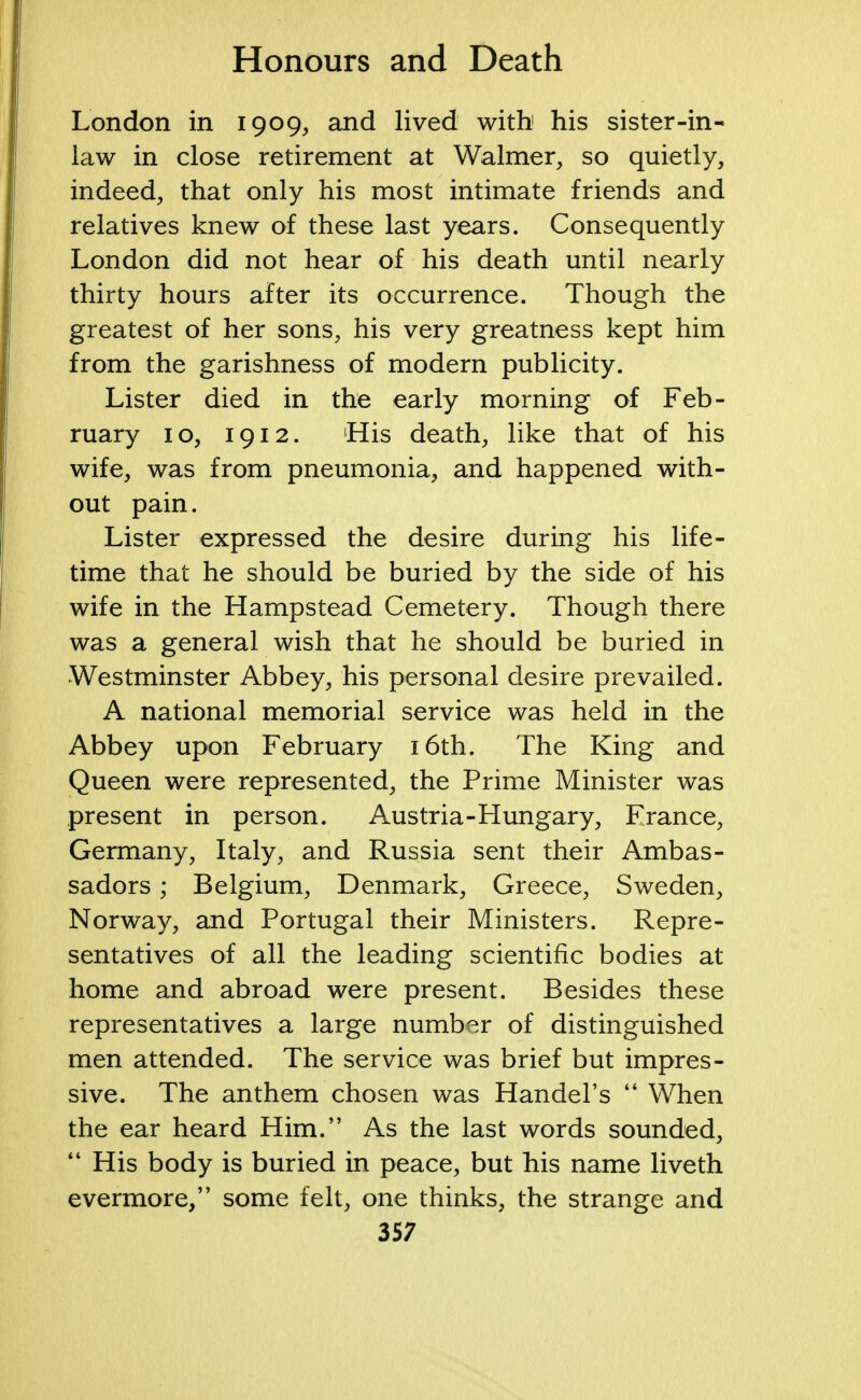 London in 1909, and lived with1 his sister-in- law in close retirement at Walmer, so quietly, indeed, that only his most intimate friends and relatives knew of these last years. Consequently London did not hear of his death until nearly thirty hours after its occurrence. Though the greatest of her sons, his very greatness kept him from the garishness of modern publicity. Lister died in the early morning of Feb- ruary 10, 1912. His death, like that of his wife, was from pneumonia, and happened with- out pain. Lister expressed the desire during his life- time that he should be buried by the side of his wife in the Hampstead Cemetery. Though there was a general wish that he should be buried in Westminster Abbey, his personal desire prevailed. A national memorial service was held in the Abbey upon February 16th. The King and Queen were represented, the Prime Minister was present in person. Austria-Hungary, France, Germany, Italy, and Russia sent their Ambas- sadors ; Belgium, Denmark, Greece, Sweden, Norway, and Portugal their Ministers. Repre- sentatives of all the leading scientific bodies at home and abroad were present. Besides these representatives a large number of distinguished men attended. The service was brief but impres- sive. The anthem chosen was Handel's  When the ear heard Him. As the last words sounded,  His body is buried in peace, but his name liveth evermore, some felt, one thinks, the strange and