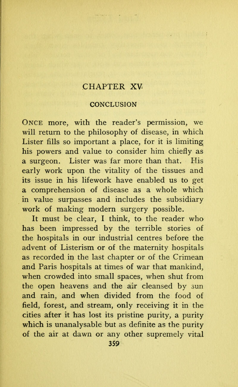 CHAPTER XV CONCLUSION Once more, with the reader's permission, we will return to the philosophy of disease, in which Lister fills so important a place, for it is limiting his powers and value to consider him chiefly as a surgeon. Lister was far more than that. His early work upon the vitality of the tissues and its issue in his lifework have enabled us to get a comprehension of disease as a whole which in value surpasses and includes the subsidiary work of making modern surgery possible. It must be clear, I think, to the reader who has been impressed by the terrible stories of the hospitals in our industrial centres before the advent of Listerism or of the maternity hospitals as recorded in the last chapter or of the Crimean and Paris hospitals at times of war that mankind, when crowded into small spaces, when shut from the open heavens and the air cleansed by sun and rain, and when divided from the food of field, forest, and stream, only receiving it in the cities after it has lost its pristine purity, a purity which is unanalysable but as definite as the purity of the air at dawn or any other supremely vital