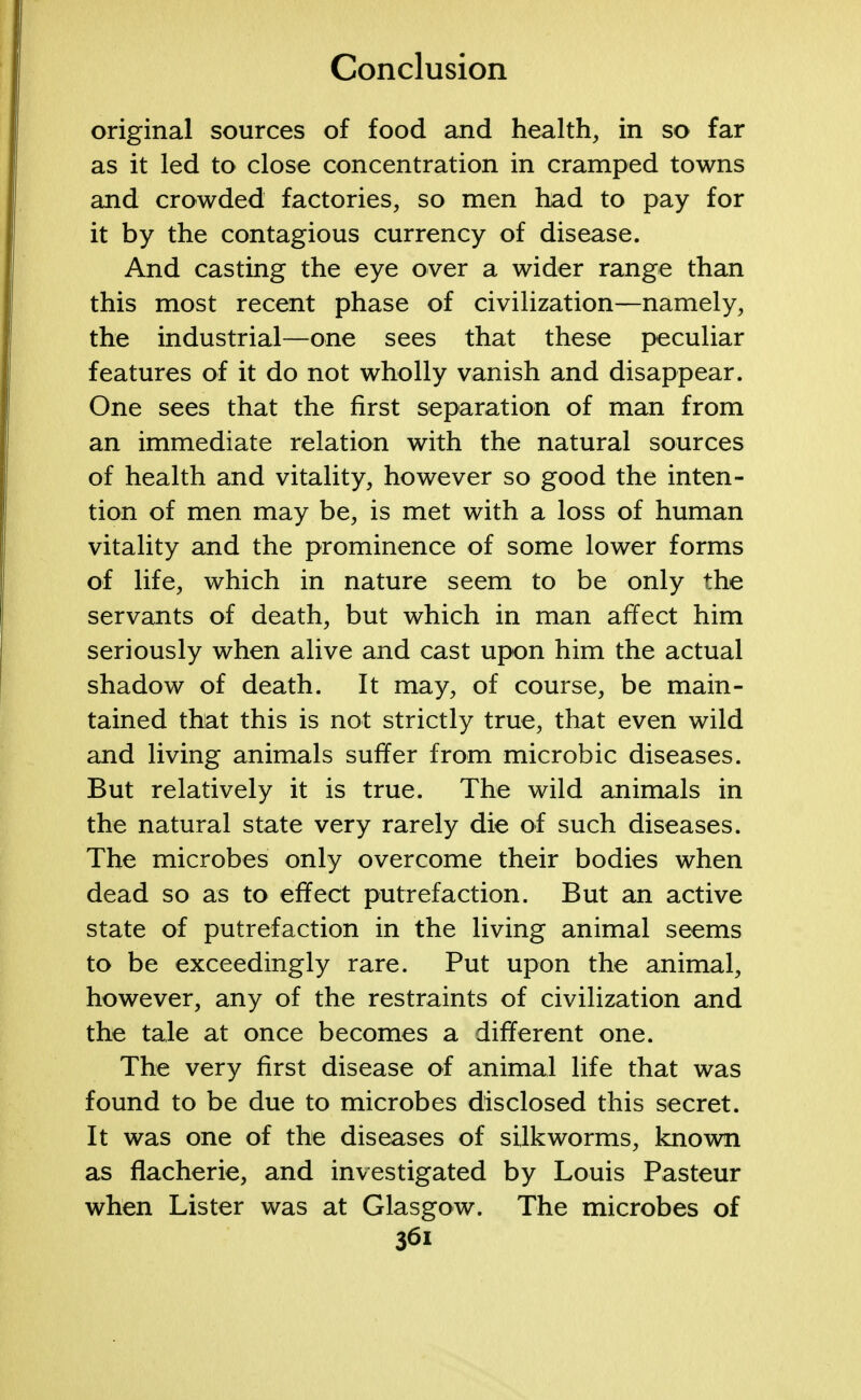 original sources of food and health, in so far as it led to close concentration in cramped towns and crowded factories, so men had to pay for it by the contagious currency of disease. And casting the eye over a wider range than this most recent phase of civilization—namely, the industrial—one sees that these peculiar features of it do not wholly vanish and disappear. One sees that the first separation of man from an immediate relation with the natural sources of health and vitality, however so good the inten- tion of men may be, is met with a loss of human vitality and the prominence of some lower forms of life, which in nature seem to be only the servants of death, but which in man affect him seriously when alive and cast upon him the actual shadow of death. It may, of course, be main- tained that this is not strictly true, that even wild and living animals suffer from microbic diseases. But relatively it is true. The wild animals in the natural state very rarely die of such diseases. The microbes only overcome their bodies when dead so as to effect putrefaction. But an active state of putrefaction in the living animal seems to be exceedingly rare. Put upon the animal, however, any of the restraints of civilization and the tale at once becomes a different one. The very first disease of animal life that was found to be due to microbes disclosed this secret. It was one of the diseases of silkworms, known as flacherie, and investigated by Louis Pasteur when Lister was at Glasgow. The microbes of 36i