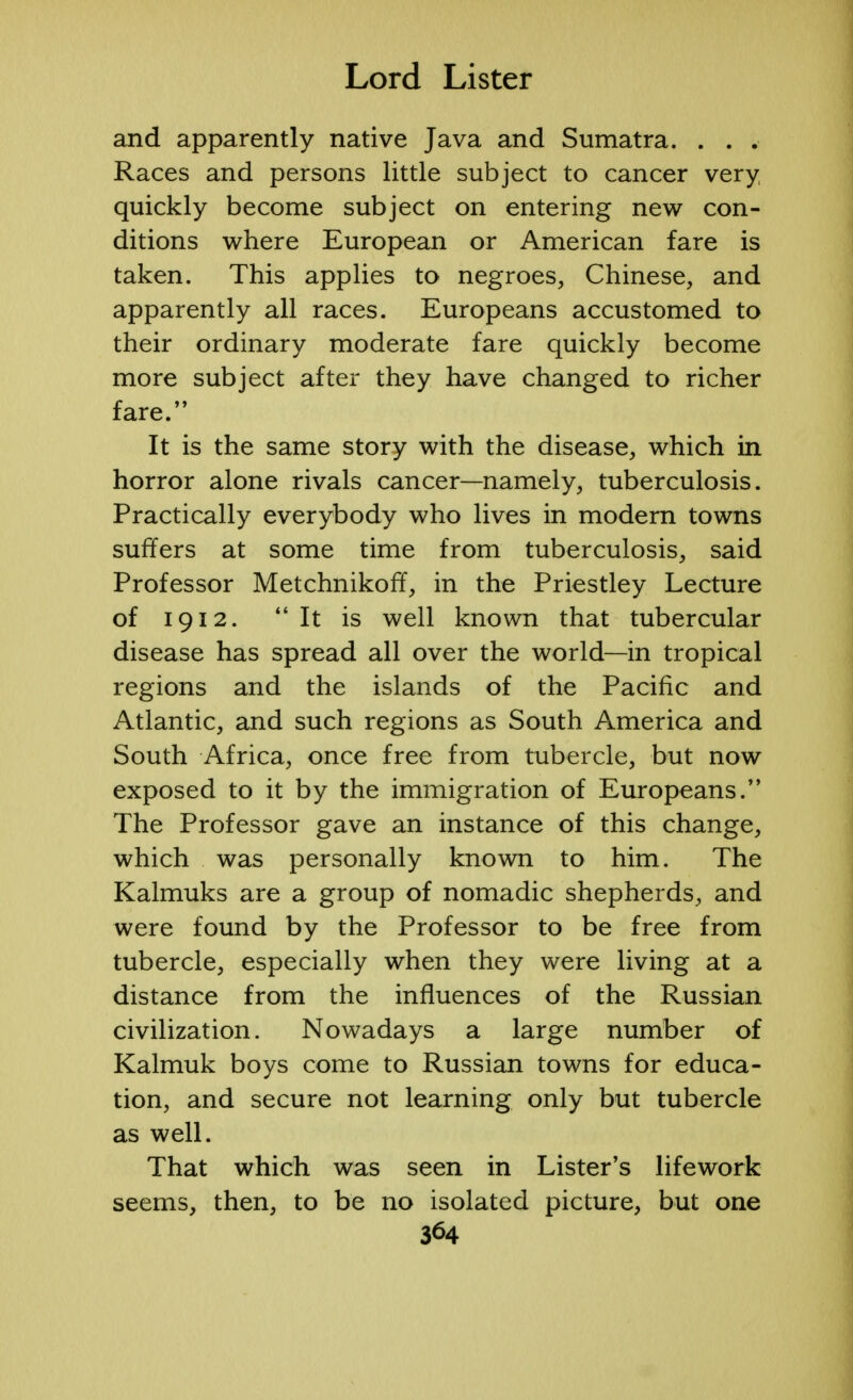 and apparently native Java and Sumatra. . . . Races and persons little subject to cancer very, quickly become subject on entering new con- ditions where European or American fare is taken. This applies to negroes, Chinese, and apparently all races. Europeans accustomed to their ordinary moderate fare quickly become more subject after they have changed to richer fare. It is the same story with the disease, which in horror alone rivals cancer—namely, tuberculosis. Practically everybody who lives in modern towns suffers at some time from tuberculosis, said Professor MetchnikorT, in the Priestley Lecture of 1912.  It is well known that tubercular disease has spread all over the world—in tropical regions and the islands of the Pacific and Atlantic, and such regions as South America and South Africa, once free from tubercle, but now exposed to it by the immigration of Europeans. The Professor gave an instance of this change, which was personally known to him. The Kalmuks are a group of nomadic shepherds, and were found by the Professor to be free from tubercle, especially when they were living at a distance from the influences of the Russian civilization. Nowadays a large number of Kalmuk boys come to Russian towns for educa- tion, and secure not learning only but tubercle as well. That which was seen in Lister's lifework seems, then, to be no isolated picture, but one