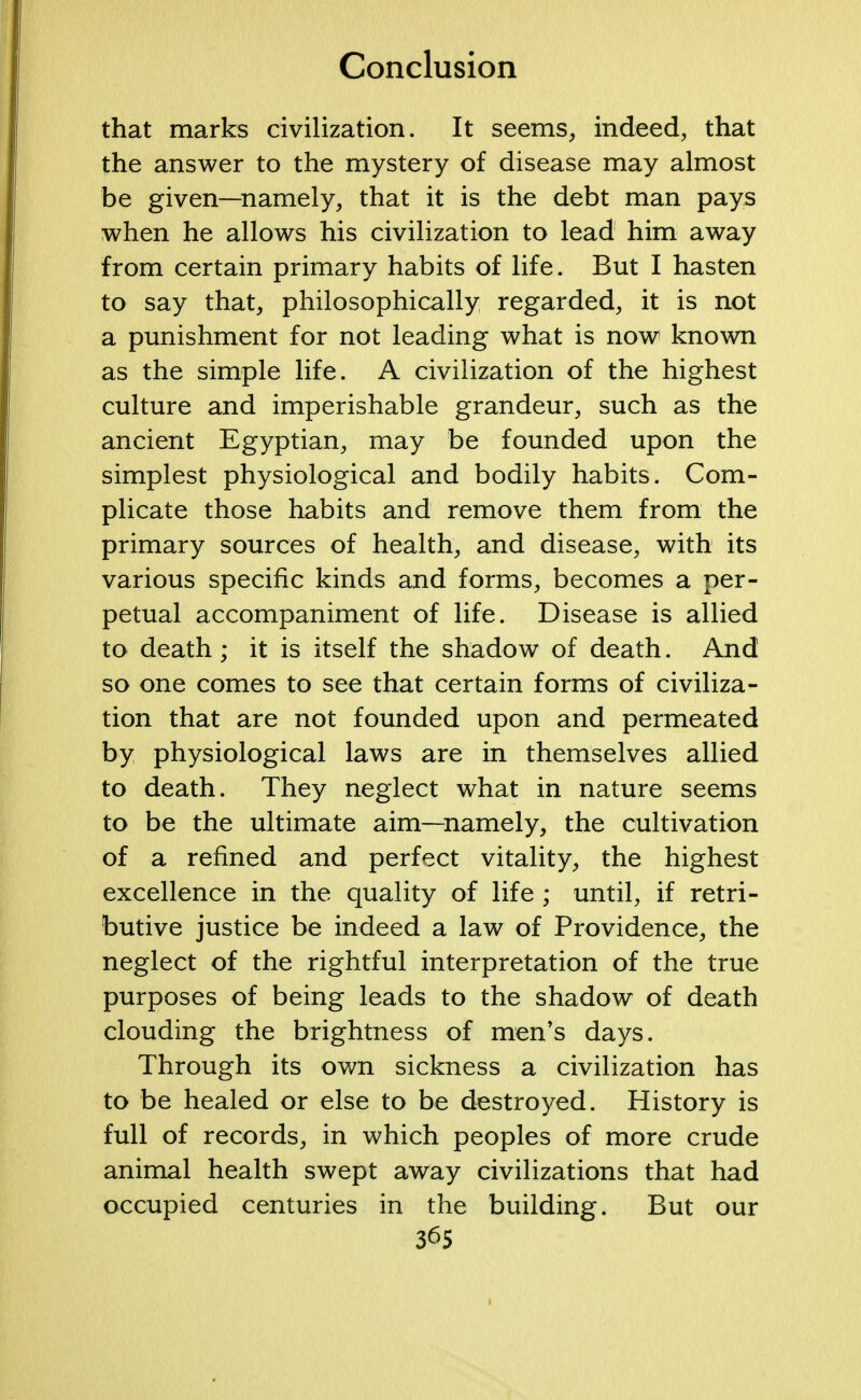 that marks civilization. It seems, indeed, that the answer to the mystery of disease may almost be given—namely, that it is the debt man pays when he allows his civilization to lead him away from certain primary habits of life. But I hasten to say that, philosophically regarded, it is not a punishment for not leading what is now known as the simple life. A civilization of the highest culture and imperishable grandeur, such as the ancient Egyptian, may be founded upon the simplest physiological and bodily habits. Com- plicate those habits and remove them from the primary sources of health, and disease, with its various specific kinds and forms, becomes a per- petual accompaniment of life. Disease is allied to death; it is itself the shadow of death. And so one comes to see that certain forms of civiliza- tion that are not founded upon and permeated by physiological laws are in themselves allied to death. They neglect what in nature seems to be the ultimate aim—namely, the cultivation of a refined and perfect vitality, the highest excellence in the quality of life ; until, if retri- butive justice be indeed a law of Providence, the neglect of the rightful interpretation of the true purposes of being leads to the shadow of death clouding the brightness of men's days. Through its own sickness a civilization has to be healed or else to be destroyed. History is full of records, in which peoples of more crude animal health swept away civilizations that had occupied centuries in the building. But our
