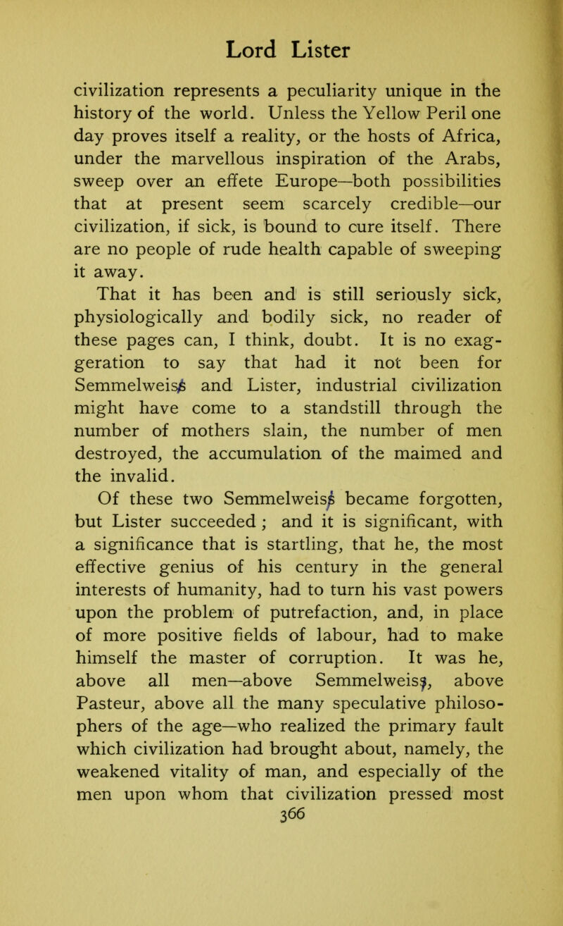 civilization represents a peculiarity unique in the history of the world. Unless the Yellow Peril one day proves itself a reality, or the hosts of Africa, under the marvellous inspiration of the Arabs, sweep over an effete Europe—both possibilities that at present seem scarcely credible—our civilization, if sick, is bound to cure itself. There are no people of rude health capable of sweeping it away. That it has been and is still seriously sick, physiologically and bodily sick, no reader of these pages can, I think, doubt. It is no exag- geration to say that had it not been for Semmelweis^ and Lister, industrial civilization might have come to a standstill through the number of mothers slain, the number of men destroyed, the accumulation of the maimed and the invalid. Of these two Semmelweis^ became forgotten, but Lister succeeded ; and it is significant, with a significance that is startling, that he, the most effective genius of his century in the general interests of humanity, had to turn his vast powers upon the problem of putrefaction, and, in place of more positive fields of labour, had to make himself the master of corruption. It was he, above all men—above Semmelweisy, above Pasteur, above all the many speculative philoso- phers of the age—who realized the primary fault which civilization had brought about, namely, the weakened vitality of man, and especially of the men upon whom that civilization pressed most