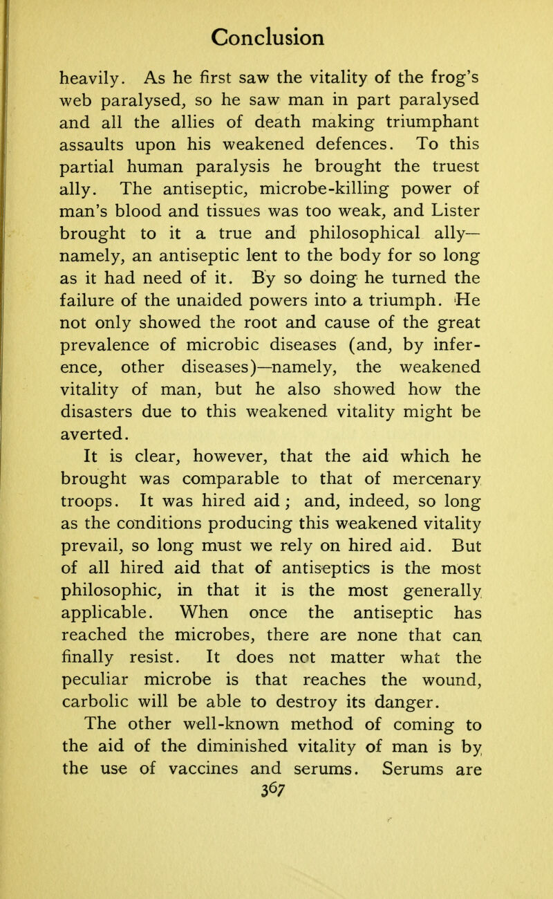 heavily. As he first saw the vitality of the frog's web paralysed, so he saw man in part paralysed and all the allies of death making triumphant assaults upon his weakened defences. To this partial human paralysis he brought the truest ally. The antiseptic, microbe-killing power of man's blood and tissues was too weak, and Lister brought to it a true and philosophical ally- namely, an antiseptic lent to the body for so long as it had need of it. By so doing he turned the failure of the unaided powers into a triumph. He not only showed the root and cause of the great prevalence of microbic diseases (and, by infer- ence, other diseases)—namely, the weakened vitality of man, but he also showed how the disasters due to this weakened vitality might be averted. It is clear, however, that the aid which he brought was comparable to that of mercenary troops. It was hired aid; and, indeed, so long as the conditions producing this weakened vitality prevail, so long must we rely on hired aid. But of all hired aid that of antiseptics is the most philosophic, in that it is the most generally applicable. When once the antiseptic has reached the microbes, there are none that can finally resist. It does not matter what the peculiar microbe is that reaches the wound, carbolic will be able to destroy its danger. The other well-known method of coming to the aid of the diminished vitality of man is by the use of vaccines and serums. Serums are &7