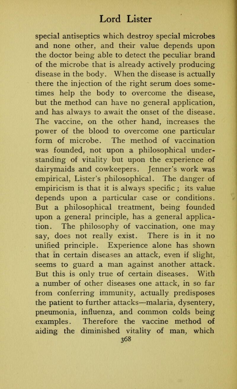 special antiseptics which destroy special microbes and none other, and their value depends upon the doctor being able to detect the peculiar brand of the microbe that is already actively producing disease in the body. When the disease is actually there the injection of the right serum does some- times help the body to overcome the disease, but the method can have no general application, and has always to await the onset of the disease. The vaccine, on the other hand, increases the power of the blood to overcome one particular form of microbe. The method of vaccination was founded, not upon a philosophical under- standing of vitality but upon the experience of dairymaids and cowkeepers. Jenner's work was empirical, Lister's philosophical. The danger of empiricism is that it is always specific ; its value depends upon a particular case or conditions. But a philosophical treatment, being founded upon a general principle, has a general applica- tion. The philosophy of vaccination, one may say, does not really exist. There is in it no unified principle. Experience alone has shown that in certain diseases an attack, even if slight, seems to guard a man against another attack. But this is only true of certain diseases. With a number of other diseases one attack, in so far from conferring immunity, actually predisposes the patient to further attacks—malaria, dysentery, pneumonia, influenza, and common colds being examples. Therefore the vaccine method of aiding the diminished vitality of man, which