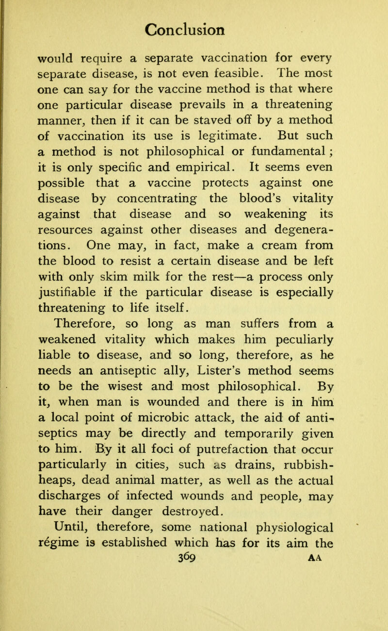 would require a separate vaccination for every separate disease, is not even feasible. The most one can say for the vaccine method is that where one particular disease prevails in a threatening manner, then if it can be staved off by a method of vaccination its use is legitimate. But such a method is not philosophical or fundamental; it is only specific and empirical. It seems even possible that a vaccine protects against one disease by concentrating the blood's vitality against that disease and so weakening its resources against other diseases and degenera- tions. One may, in fact, make a cream from the blood to resist a certain disease and be left with only skim milk for the rest—a process only justifiable if the particular disease is especially threatening to life itself. Therefore, so long as man suffers from a weakened vitality which makes him peculiarly liable to disease, and so long, therefore, as he needs an antiseptic ally, Lister's method seems to be the wisest and most philosophical. By it, when man is wounded and there is in him a local point of microbic attack, the aid of anti-^ septics may be directly and temporarily given to him. By it all foci of putrefaction that occur particularly in cities, such as drains, rubbish- heaps, dead animal matter, as well as the actual discharges of infected wounds and people, may have their danger destroyed. Until, therefore, some national physiological regime is established which has for its aim the