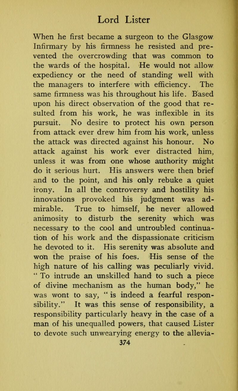 When he first became a surgeon to the Glasgow Infirmary by his firmness he resisted and pre- vented the overcrowding that was common to the wards of the hospital. He would not allow expediency or the need of standing well with the managers to interfere with efficiency. The same firmness was his throughout his life. Based upon his direct observation of the good that re- sulted from his work, he was inflexible in its pursuit. No desire to protect his own person from attack ever drew him from his work, unless the attack was directed against his honour. No attack against his work ever distracted him, unless it was from one whose authority might do it serious hurt. His answers were then brief and to the point, and his only rebuke a quiet irony. In all the controversy and hostility his innovations provoked his judgment was ad- mirable. True to himself, he never allowed animosity to disturb the serenity which was necessary to the cool and untroubled continua- tion of his work and the dispassionate criticism he devoted to it. His serenity was absolute and won the praise of his foes. His sense of the high nature of his calling was peculiarly vivid.  To intrude an unskilled hand to such a piece of divine mechanism as the human body, he was wont to say,  is indeed a fearful respon- sibility. It was this sense of responsibility, a responsibility particularly heavy in the case of a man of his unequalled powers, that caused Lister to devote such unwearying energy to the allevia-