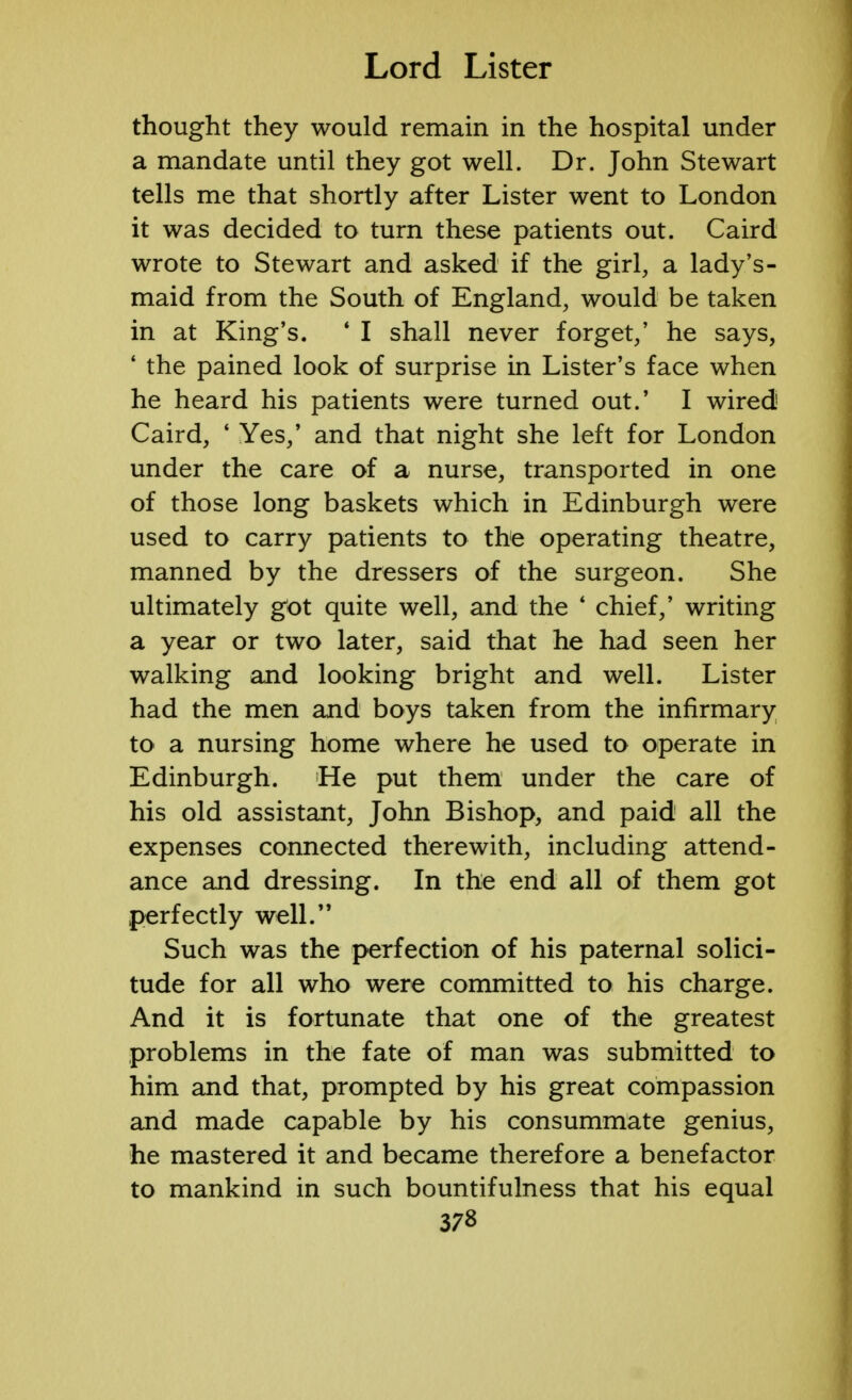 thought they would remain in the hospital under a mandate until they got well. Dr. John Stewart tells me that shortly after Lister went to London it was decided to turn these patients out. Caird wrote to Stewart and asked if the girl, a lady's- maid from the South of England, would be taken in at King's. 4 I shall never forget/ he says, ' the pained look of surprise in Lister's face when he heard his patients were turned out.' I wired Caird, ' Yes,' and that night she left for London under the care of a nurse, transported in one of those long baskets which in Edinburgh were used to carry patients to the operating theatre, manned by the dressers of the surgeon. She ultimately got quite well, and the * chief,' writing a year or two later, said that he had seen her walking and looking bright and well. Lister had the men and boys taken from the infirmary to a nursing home where he used to operate in Edinburgh. He put them under the care of his old assistant, John Bishop, and paid all the expenses connected therewith, including attend- ance and dressing. In the end all of them got perfectly well. Such was the perfection of his paternal solici- tude for all who were committed to his charge. And it is fortunate that one of the greatest problems in the fate of man was submitted to him and that, prompted by his great compassion and made capable by his consummate genius, he mastered it and became therefore a benefactor to mankind in such bountifulness that his equal