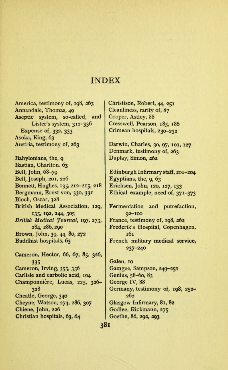 INDEX America, testimony of, 198, 263 Annandale, Thomas, 49 Aseptic system, so-called, and Lister's system, 312-336 Expense of, 332, 333 Asoka, King, 63 Austria, testimony of, 263 Babylonians, the, 9 Bastian, Charlton, 63 Bell, John, 68-79 Bell, Joseph, 201, 226 Bennett, Hughes, 135,212-215, 218 Bergmann, Ernst von, 330, 331 Bloch, Oscar, 328 British Medical Association, 129, 135, 192, 244, 305 British Medical Journal, 197, 273, 284, 286,290 Brown, John, 39, 44, 80, 272 Buddhist hospitals, 63 Cameron, Hector, 66, 67, 85, 326, 335 Cameron, Irving, 355, 356 Carlisle and carbolic acid, 104 Champonniere, Lucas, 225, 326- 328 Cheatle, George, 340 Cheyne, Watson, 274, 286, 307 Chiene, John, 226 Christian hospitals, 63, 64 Christison, Robert, 44, 251 Cleanliness, rarity of, 87 Cooper, Astley, 88 Cresswell, Pearson, 185, 186 Crimean hospitals, 230-232 Darwin, Charles, 30, 97, 101, 127 Denmark, testimony of, 263 Duplay, Simon, 262 Edinburgh Infirmary staff, 201-204 Egyptians, the, 9, 63 Erichsen, John, 120, 127, 133 Ethical example, need of, 371-373 Fermentation and putrefaction, 92-100 France, testimony of, 198, 262 Frederik's Hospital, Copenhagen, 161 French military medical service, 237-240 Galen, 10 Gamgee, Sampson, 249-251 Genius, 58-60, 83 George IV, 88 Germany, testimony of, 198, 252- 262 Glasgow Infirmary, 81, 82 Godlee, Rickmann, 275 Goethe, 86, 292, 293